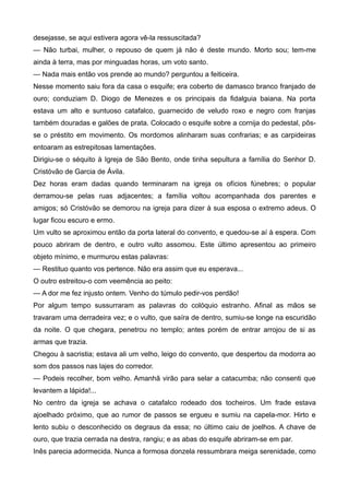 desejasse, se aqui estivera agora vê-la ressuscitada?
— Não turbai, mulher, o repouso de quem já não é deste mundo. Morto sou; tem-me
ainda à terra, mas por minguadas horas, um voto santo.
— Nada mais então vos prende ao mundo? perguntou a feiticeira.
Nesse momento saiu fora da casa o esquife; era coberto de damasco branco franjado de
ouro; conduziam D. Diogo de Menezes e os principais da fidalguia baiana. Na porta
estava um alto e suntuoso catafalco, guarnecido de veludo roxo e negro com franjas
também douradas e galões de prata. Colocado o esquife sobre a cornija do pedestal, pôs-
se o préstito em movimento. Os mordomos alinharam suas confrarias; e as carpideiras
entoaram as estrepitosas lamentações.
Dirigiu-se o séquito à Igreja de São Bento, onde tinha sepultura a família do Senhor D.
Cristóvão de Garcia de Ávila.
Dez horas eram dadas quando terminaram na igreja os ofícios fúnebres; o popular
derramou-se pelas ruas adjacentes; a família voltou acompanhada dos parentes e
amigos; só Cristóvão se demorou na igreja para dizer à sua esposa o extremo adeus. O
lugar ficou escuro e ermo.
Um vulto se aproximou então da porta lateral do convento, e quedou-se aí à espera. Com
pouco abriram de dentro, e outro vulto assomou. Este último apresentou ao primeiro
objeto mínimo, e murmurou estas palavras:
— Restituo quanto vos pertence. Não era assim que eu esperava...
O outro estreitou-o com veemência ao peito:
— A dor me fez injusto ontem. Venho do túmulo pedir-vos perdão!
Por algum tempo sussurraram as palavras do colóquio estranho. Afinal as mãos se
travaram uma derradeira vez; e o vulto, que saíra de dentro, sumiu-se longe na escuridão
da noite. O que chegara, penetrou no templo; antes porém de entrar arrojou de si as
armas que trazia.
Chegou à sacristia; estava ali um velho, leigo do convento, que despertou da modorra ao
som dos passos nas lajes do corredor.
— Podeis recolher, bom velho. Amanhã virão para selar a catacumba; não consenti que
levantem a lápida!...
No centro da igreja se achava o catafalco rodeado dos tocheiros. Um frade estava
ajoelhado próximo, que ao rumor de passos se ergueu e sumiu na capela-mor. Hirto e
lento subiu o desconhecido os degraus da essa; no último caiu de joelhos. A chave de
ouro, que trazia cerrada na destra, rangiu; e as abas do esquife abriram-se em par.
Inês parecia adormecida. Nunca a formosa donzela ressumbrara meiga serenidade, como
 