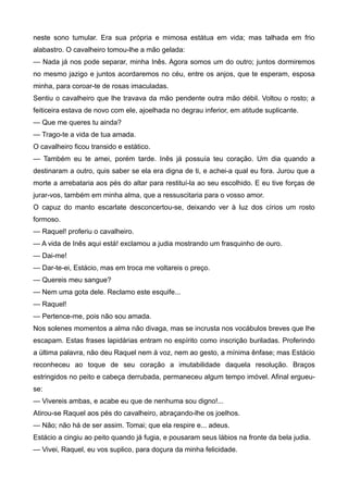 neste sono tumular. Era sua própria e mimosa estátua em vida; mas talhada em frio
alabastro. O cavalheiro tomou-lhe a mão gelada:
— Nada já nos pode separar, minha Inês. Agora somos um do outro; juntos dormiremos
no mesmo jazigo e juntos acordaremos no céu, entre os anjos, que te esperam, esposa
minha, para coroar-te de rosas imaculadas.
Sentiu o cavalheiro que lhe travava da mão pendente outra mão débil. Voltou o rosto; a
feiticeira estava de novo com ele, ajoelhada no degrau inferior, em atitude suplicante.
— Que me queres tu ainda?
— Trago-te a vida de tua amada.
O cavalheiro ficou transido e estático.
— Também eu te amei, porém tarde. Inês já possuía teu coração. Um dia quando a
destinaram a outro, quis saber se ela era digna de ti, e achei-a qual eu fora. Jurou que a
morte a arrebataria aos pés do altar para restituí-la ao seu escolhido. E eu tive forças de
jurar-vos, também em minha alma, que a ressuscitaria para o vosso amor.
O capuz do manto escarlate desconcertou-se, deixando ver à luz dos círios um rosto
formoso.
— Raquel! proferiu o cavalheiro.
— A vida de Inês aqui está! exclamou a judia mostrando um frasquinho de ouro.
— Dai-me!
— Dar-te-ei, Estácio, mas em troca me voltareis o preço.
— Quereis meu sangue?
— Nem uma gota dele. Reclamo este esquife...
— Raquel!
— Pertence-me, pois não sou amada.
Nos solenes momentos a alma não divaga, mas se incrusta nos vocábulos breves que lhe
escapam. Estas frases lapidárias entram no espírito como inscrição buriladas. Proferindo
a última palavra, não deu Raquel nem à voz, nem ao gesto, a mínima ênfase; mas Estácio
reconheceu ao toque de seu coração a imutabilidade daquela resolução. Braços
estringidos no peito e cabeça derrubada, permaneceu algum tempo imóvel. Afinal ergueu-
se:
— Vivereis ambas, e acabe eu que de nenhuma sou digno!...
Atirou-se Raquel aos pés do cavalheiro, abraçando-lhe os joelhos.
— Não; não há de ser assim. Tomai; que ela respire e... adeus.
Estácio a cingiu ao peito quando já fugia, e pousaram seus lábios na fronte da bela judia.
— Vivei, Raquel, eu vos suplico, para doçura da minha felicidade.
 