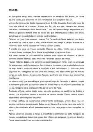 EPÍLOGO.
Há bem pouco tempo ainda, viam-se nas cercanias da linda Baía de Camamu, as ruínas
de uma capela, que ali existira em eras remotas sob a invocação de São Gil.
Um ano havia decorrido desde o passamento de D. Inês de Aguilar. Eram sete horas de
uma bela manhã de primavera; árvores em flor, céu em gala, pássaros em alegres
descantes, nada faltava à festa da natureza. O sino da capelinha tangia alegremente, e o
âmbito do pequeno templo cheio da luz do sol, que embranquecia o clarão dos círios,
semelhava um céu estrelado em noite de esplêndido luar.
Estavam na igreja duas pessoas. Uma era Frei Fernando de Santa Violante, que depois
de acender os círios e vestir o altar, subira ao coro para tanger a campa. A outra era a
recolhida, Soror Joana, ocupada em varrer o chão de ladrilho.
A ermida era nova, de fresco concluída. Dizia-se na aldeia vizinha que a mandara
construir de seu bolsinho a Soror Joana, em virtude de um voto que fizera.
Aos lados viam-se os dois eremitérios isolados, onde viviam em clausura, a devota,
servente da casa de Deus, e seu irmão Frei Fernando, capelão da ermida.
Poucos instantes depois, pelo caminho que desembocava em frente, apareceu um grupo
de seis pessoas, onde havia pompa de mocidade e formosura, mas simplicidade extrema
de traje. Estácio conduzia Inesita e Cristóvão a sua bela esposa, D. Elvira de Ávila.
Seguia-se Gil, carregando ao colo uma linda criança, filha deste último par. Ao mesmo
tempo, da outra banda, chegava João Fogaça, que trazia pelo braço a sua Mariquinhas
dos Cachos.
No mesmo navio, que levara Raquel, partira para Europa Fr. Fernando: ia a Roma cumprir
a promessa que fizera a Estácio de obter do Santo Padre a anulação do casamento de
Inesita. Chegara, havia apenas um mês, com o breve do Papa.
Cristóvão e Elvira, unidos desde muito, só então souberam da existência de Estácio e
Inesita, que supunham mortos e sepultos na mesma campa. Viviam, noivos irmãos,
esperando a santificação do seu amor.
O monge ratificou os sacramentos anteriormente celebrados, unindo desta vez em
legítimo matrimônio os dois casais. Todo o tempo da cerimônia reinou na ermida profundo
silêncio; terminada ela, a Irmã Joana derramou sobre a cabeça dos noivos um açafate de
rosas.
Apenas saíram as pessoas, o monge e a recolhida se estreitaram ao peito. Foragidos do
mundo, escorjados da desventura, esses dois infelizes se abrigavam no seio um do outro.
Desde esse instante foram verdadeiramente irmãos.
 