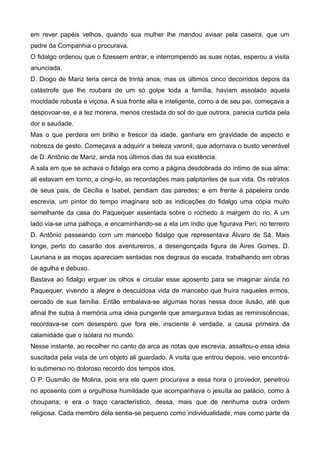 em rever papéis velhos, quando sua mulher lhe mandou avisar pela caseira, que um
padre da Companhia o procurava.
O fidalgo ordenou que o fizessem entrar, e interrompendo as suas notas, esperou a visita
anunciada.
D. Diogo de Mariz teria cerca de trinta anos; mas os últimos cinco decorridos depois da
catástrofe que lhe roubara de um só golpe toda a família, haviam assolado aquela
mocidade robusta e viçosa. A sua fronte alta e inteligente, como a de seu pai, começava a
despovoar-se, e a tez morena, menos crestada do sol do que outrora, parecia curtida pela
dor e saudade.
Mas o que perdera em brilho e frescor da idade, ganhara em gravidade de aspecto e
nobreza de gesto. Começava a adquirir a beleza varonil, que adornava o busto venerável
de D. Antônio de Mariz, ainda nos últimos dias da sua existência.
A sala em que se achava o fidalgo era como a página desdobrada do íntimo de sua alma:
ali estavam em torno, a cingi-lo, as recordações mais palpitantes de sua vida. Os retratos
de seus pais, de Cecília e Isabel, pendiam das paredes; e em frente à papeleira onde
escrevia, um pintor do tempo imaginara sob as indicações do fidalgo uma cópia muito
semelhante da casa do Paquequer assentada sobre o rochedo à margem do rio. A um
lado via-se uma palhoça, e encaminhando-se a ela um índio que figurava Peri; no terreiro
D. Antônio passeando com um mancebo fidalgo que representava Álvaro de Sá. Mais
longe, perto do casarão dos aventureiros, a desengonçada figura de Aires Gomes. D.
Lauriana e as moças apareciam sentadas nos degraus da escada, trabalhando em obras
de agulha e debuxo.
Bastava ao fidalgo erguer os olhos e circular esse aposento para se imaginar ainda no
Paquequer, vivendo a alegre e descuidosa vida de mancebo que fruíra naqueles ermos,
cercado de sua família. Então embalava-se algumas horas nessa doce ilusão, até que
afinal lhe subia à memória uma ideia pungente que amargurava todas as reminiscências;
recordava-se com desespero que fora ele, insciente é verdade, a causa primeira da
calamidade que o isolara no mundo.
Nesse instante, ao recolher no canto da arca as notas que escrevia, assaltou-o essa ideia
suscitada pela vista de um objeto ali guardado. A visita que entrou depois, veio encontrá-
lo submerso no doloroso recordo dos tempos idos.
O P. Gusmão de Molina, pois era ele quem procurava a essa hora o provedor, penetrou
no aposento com a orgulhosa humildade que acompanhava o jesuíta ao palácio, como à
choupana; e era o traço característico, dessa, mais que de nenhuma outra ordem
religiosa. Cada membro dela sentia-se pequeno como individualidade, mas como parte da
 