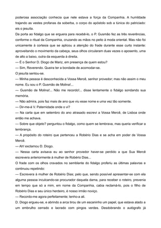 poderosa associação conhecia que nele estava a força da Companhia. A humildade
trajando as vestes profanas da soberba, o corpo do apóstolo sob a túnica do patriciado:
eis o jesuíta.
Da porta ao fidalgo que se erguera para recebê-lo, o P. Gusmão fez as três reverências,
conforme o ritual da Companhia, cruzando as mãos no peito à moda oriental. Mas não foi
unicamente à cortesia que se aplicou a atenção do frade durante esse curto instante:
aproveitando o movimento da cabeça, seus olhos circularam duas vezes o aposento, uma
de alto a baixo, outra da esquerda à direita.
— É o Senhor D. Diogo de Mariz, em presença de quem estou?
— Sim, Reverendo. Queira ter a bondade de acomodar-se.
O jesuíta sentou-se.
— Minha pessoa é desconhecida a Vossa Mercê, senhor provedor; mas não assim o meu
nome. Eu sou o P. Gusmão de Molina!...
— Gusmão de Molina!... Não me recordo!... disse lentamente o fidalgo sondando sua
memória.
— Não admira, pois faz mais de ano que viu esse nome e uma vez tão somente.
— Dir-me-á V. Paternidade onde o vi?
— Na carta que em setembro do ano atrasado escrevi a Vossa Mercê, de Lisboa onde
então me achava.
— Sobre que objeto? perguntou o fidalgo, como quem se lembrava, mas queria verificar a
lembrança.
— A propósito do roteiro que pertenceu a Robério Dias e se acha em poder de Vossa
Mercê.
— Ah! exclamou D. Diogo.
— Nessa carta avisava eu ao senhor provedor haver-se perdido a que Sua Mercê
escrevera anteriormente à mulher de Robério Dias...
O frade com os olhos cravados no semblante do fidalgo proferiu as últimas palavras e
continuou repetindo:
— Escrevera à mulher de Robério Dias; pelo que, sendo possível apresentar-se com ela
alguma pessoa inculcando-se procurador daquela dama, para receber o roteiro, prevenia
em tempo que só a mim, em nome da Companhia, cabia reclamá-lo, pois o filho de
Robério Dias e seu único herdeiro, é nosso irmão noviço.
— Recordo-me agora perfeitamente; tenho-a ali.
D. Diogo ergueu-se, e abrindo a arca tirou de um escaninho um papel, que estava atado a
um embrulho cerrado e lacrado com pingos verdes. Desdobrando o autógrafo já
 