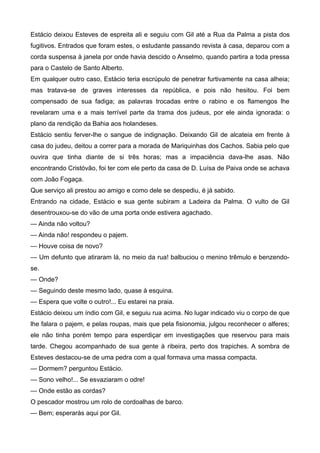Estácio deixou Esteves de espreita ali e seguiu com Gil até a Rua da Palma a pista dos
fugitivos. Entrados que foram estes, o estudante passando revista à casa, deparou com a
corda suspensa à janela por onde havia descido o Anselmo, quando partira a toda pressa
para o Castelo de Santo Alberto.
Em qualquer outro caso, Estácio teria escrúpulo de penetrar furtivamente na casa alheia;
mas tratava-se de graves interesses da república, e pois não hesitou. Foi bem
compensado de sua fadiga; as palavras trocadas entre o rabino e os flamengos lhe
revelaram uma e a mais terrível parte da trama dos judeus, por ele ainda ignorada: o
plano da rendição da Bahia aos holandeses.
Estácio sentiu ferver-lhe o sangue de indignação. Deixando Gil de alcateia em frente à
casa do judeu, deitou a correr para a morada de Mariquinhas dos Cachos. Sabia pelo que
ouvira que tinha diante de si três horas; mas a impaciência dava-lhe asas. Não
encontrando Cristóvão, foi ter com ele perto da casa de D. Luísa de Paiva onde se achava
com João Fogaça.
Que serviço ali prestou ao amigo e como dele se despediu, é já sabido.
Entrando na cidade, Estácio e sua gente subiram a Ladeira da Palma. O vulto de Gil
desentrouxou-se do vão de uma porta onde estivera agachado.
— Ainda não voltou?
— Ainda não! respondeu o pajem.
— Houve coisa de novo?
— Um defunto que atiraram lá, no meio da rua! balbuciou o menino trêmulo e benzendo-
se.
— Onde?
— Seguindo deste mesmo lado, quase à esquina.
— Espera que volte o outro!... Eu estarei na praia.
Estácio deixou um índio com Gil, e seguiu rua acima. No lugar indicado viu o corpo de que
lhe falara o pajem, e pelas roupas, mais que pela fisionomia, julgou reconhecer o alferes;
ele não tinha porém tempo para esperdiçar em investigações que reservou para mais
tarde. Chegou acompanhado de sua gente à ribeira, perto dos trapiches. A sombra de
Esteves destacou-se de uma pedra com a qual formava uma massa compacta.
— Dormem? perguntou Estácio.
— Sono velho!... Se esvaziaram o odre!
— Onde estão as cordas?
O pescador mostrou um rolo de cordoalhas de barco.
— Bem; esperarás aqui por Gil.
 