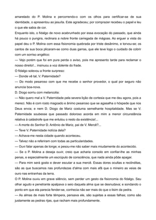 amarelado do P. Molina e percorrendo-o com os olhos para certificar-se de sua
identidade, o apresentou ao jesuíta. Este agradeceu; por comprazer recebeu o papel e leu
o que ele sabia de cor.
Enquanto isto, o fidalgo de novo acabrunhado por essa evocação do passado, que ainda
há pouco o pungira, reclinara a nobre fronte carregada de mágoas. Ao erguer a vista do
papel deu o P. Molina com essa fisionomia quebrada por triste desânimo, e torvou-se; os
cantos de sua boca plicaram-se como duas garras, que ele teve logo o cuidado de cobrir
com um sorriso angélico:
— Vejo porém que foi em pura perda o aviso, pois me apresento tarde para reclamar o
nosso direito!... insinuou a voz dolente do frade.
O fidalgo solevou a fronte surpreso:
— Donde vê tal, V. Paternidade?
— Do modo pesaroso com que me recebe o senhor provedor, o qual por seguro não
anuncia boa-nova.
D. Diogo sorriu com melancolia:
— Não quero mal a V. Paternidade pela severa lição de cortesia que me deu agora, pois a
mereci. Não é com rosto magoado e ânimo pesaroso que se agasalha o hóspede que nos
Deus envia; e nem D. Diogo de Mariz costuma semelhante hospitalidade. Mas se V.
Paternidade soubesse que passado doloroso acorda em mim a menor circunstância
relativa à catástrofe que me enlutou o resto da existência!...
— A morte do Senhor D. Antônio de Mariz, pai de V. Mercê?...
— Teve V. Paternidade notícia dela?
— Achava-me nesta cidade quando aconteceu.
— Talvez não a referiram com todas as particularidades.
— Ouvi falar apenas de longe; e pesou-me não saber mais miudamente do acontecido.
— Se o P. Molina a deseja ouvir, creio que acharia consolo em confiar-lhe as minhas
penas, e especialmente um escrúpulo de consciência, que nada ainda pôde apagar.
— Para mim será gosto e dever escutar a sua mercê. Essas dores ocultas e recônditas,
são as que buscamos nas profundezas d'alma com mais afã que o mineiro as veias de
ouro nas entranhas da terra.
O P. Molina ouviu em grave silêncio, sem perder um gesto da fisionomia do fidalgo. Seu
olhar agudo e penetrante apalpava o seio daquela alma que se desnudava; e sondando o
ponto em que ela parecia fender-se, conhecia não ser mais do que o lisim da pedra.
— As almas de mais forte têmpera, pensava ele, são sujeitas a essas falhas; como são
justamente as pedras rijas, que racham mais profundamente.
 