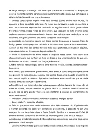 D. Diogo começou a narração dos fatos que precederam a catástrofe do Paquequer
desde o momento da morte por ele dada involuntariamente até o dia da sua partida para a
cidade de São Sebastião em busca de socorro.
— Quando voltei àqueles lugares onde havia deixado quanto amava neste mundo, só
encontrei a terra devastada pelo fogo. As ruínas que juncavam o chão em que fora a
casa, anunciaram-me logo a terrível catástrofe. Na seguinte manhã minha gente cativou
três índias velhas, únicos restos da tribo aimoré, que vagavam na mata próxima; delas
soube os pormenores do acontecimento funesto. Meu pai alcançara morte digna de um
cavalheiro português; perecera sepultando consigo os seus inimigos.
À recordação do heroísmo paterno um ligeiro sorriso trespassou a máscara triste do
fidalgo; porém breve apagou-se, deixando a fisionomia mais opaca e torva que dantes.
Abriram-se dos olhos aos cantos da boca duas rugas profundas, onde jaziam sepultas,
mas não desfeitas, as dores cruas daquela catástrofe.
— Avalie V. Paternidade de minha miséria e angústia nesse transe. Pois sobre essa
chaga viva imagine que punham um ferro em brasa, e terá uma ideia longe do que sofri,
lembrando que eu era o causador da desgraça dos meus!...
A nobre fronte do fidalgo vergou como o cimo do cedro robusto, quando a carcoma ataca-
lhe o cerne.
O P. Molina, que o ouvira em grave silêncio, falou então; e com a eloquência persuasiva
que possuía no mais alto grau, espargiu nas úlceras dessa alma chagada o bálsamo de
sua palavra ungida e elevada. Aproveitou habilmente esse espiráculo que se abria
naquela alma para insinuar-se dentro dela.
A Providência é que desenvolve das várias causas os efeitos diversos; tal poder não foi
dado ao homem, simples utensílio na grande fábrica do universo. Quantas vezes no
pecado não se gera grande virtude ou obra meritória? E quantas do cumprimento do
dever as desgraças?
— Praticastes uma ação inocente, porque não tivestes a intenção do mal.
— Quem o sabe?... exclamou o fidalgo.
— Sei-o eu que perscruto os refolhos de vossa alma. Não a tivestes, não. E pois ofendeis
o Senhor, deixando-vos abater por semelhante pensamento, e gastando na dor uma
coragem de que tanto hão mister a Santa Religião Católica e o serviço de El-Rei. O
sofisma de vossa consciência é o mesmo de Jó amaldiçoando o dia em que nasceu!...
À medida que o frade falava sentia D. Diogo abrandar a angústia de sua alma. Mais calmo
pôde reatar o fio à narração.
— Consinta V. Paternidade que finalize esta penosa narrativa. O que resta, mais de perto
 