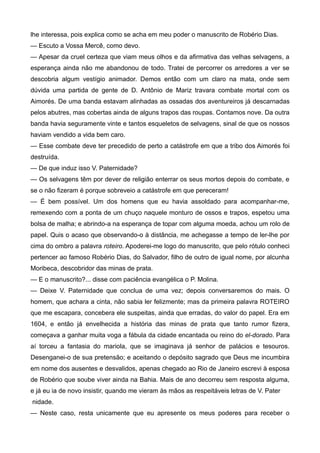 lhe interessa, pois explica como se acha em meu poder o manuscrito de Robério Dias.
— Escuto a Vossa Mercê, como devo.
— Apesar da cruel certeza que viam meus olhos e da afirmativa das velhas selvagens, a
esperança ainda não me abandonou de todo. Tratei de percorrer os arredores a ver se
descobria algum vestígio animador. Demos então com um claro na mata, onde sem
dúvida uma partida de gente de D. Antônio de Mariz travara combate mortal com os
Aimorés. De uma banda estavam alinhadas as ossadas dos aventureiros já descarnadas
pelos abutres, mas cobertas ainda de alguns trapos das roupas. Contamos nove. Da outra
banda havia seguramente vinte e tantos esqueletos de selvagens, sinal de que os nossos
haviam vendido a vida bem caro.
— Esse combate deve ter precedido de perto a catástrofe em que a tribo dos Aimorés foi
destruída.
— De que induz isso V. Paternidade?
— Os selvagens têm por dever de religião enterrar os seus mortos depois do combate, e
se o não fizeram é porque sobreveio a catástrofe em que pereceram!
— É bem possível. Um dos homens que eu havia assoldado para acompanhar-me,
remexendo com a ponta de um chuço naquele monturo de ossos e trapos, espetou uma
bolsa de malha; e abrindo-a na esperança de topar com alguma moeda, achou um rolo de
papel. Quis o acaso que observando-o à distância, me achegasse a tempo de ler-lhe por
cima do ombro a palavra roteiro. Apoderei-me logo do manuscrito, que pelo rótulo conheci
pertencer ao famoso Robério Dias, do Salvador, filho de outro de igual nome, por alcunha
Moribeca, descobridor das minas de prata.
— E o manuscrito?... disse com paciência evangélica o P. Molina.
— Deixe V. Paternidade que conclua de uma vez; depois conversaremos do mais. O
homem, que achara a cinta, não sabia ler felizmente; mas da primeira palavra ROTEIRO
que me escapara, concebera ele suspeitas, ainda que erradas, do valor do papel. Era em
1604, e então já envelhecida a história das minas de prata que tanto rumor fizera,
começava a ganhar muita voga a fábula da cidade encantada ou reino do el-dorado. Para
aí torceu a fantasia do mariola, que se imaginava já senhor de palácios e tesouros.
Desenganei-o de sua pretensão; e aceitando o depósito sagrado que Deus me incumbira
em nome dos ausentes e desvalidos, apenas chegado ao Rio de Janeiro escrevi à esposa
de Robério que soube viver ainda na Bahia. Mais de ano decorreu sem resposta alguma,
e já eu ia de novo insistir, quando me vieram às mãos as respeitáveis letras de V. Pater
nidade.
— Neste caso, resta unicamente que eu apresente os meus poderes para receber o
 