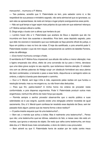 manuscrito!... murmurou o P. Molina.
— Tais poderes, acredito que V. Paternidade os tem, pois sabedor como é, e tão
respeitável de sua pessoa e ministério sagrado, não seria admissível que os ignorasse, ou
sem eles se apresentasse; de resto em tempo e lugar próprio averiguaremos esse ponto.
— Não sei qual tempo e lugar sejam mais próprios do que este em que estamos! retorquiu
o P. Molina sempre afável e cortês.
D. Diogo erigiu o busto com a altivez que herdara do pai:
— Lembro haver dito a V. Paternidade que aceitara de Deus o depósito que ele me
incumbira em favor dos ausentes e desvalidos. Pois bem, esse depósito sagrado, para
que dele me exonere é necessário que sua restituição se faça perante oficial de justiça, e
fique em público e raso no livro de notas. É hoje dia santificado, e pois amanhã pode V.
Paternidade receber o que de mim requer, comparecendo ao cartório do tabelião Ferreira,
antes da alfândega.
— Ecce homo! murmurou consigo o frade.
O semblante do P. Molina ficou impassível; sua atitude não sofreu a menor alteração; mas
o ligeiro empanado dos olhos, efeito de uma conversão da luz para o íntimo, denotava
que uma ideia grave surgira no seu espírito, que reclamava máxima atenção. O visitador
vira com as últimas palavras do fidalgo surgir um obstáculo formidável aos seus planos
tão bem combinados; e tomando o peso a esse fardo, dispunha-se a carregá-lo sobre os
ombros, e alijá-lo à banda para desimpedir o caminho.
— Ouvi a V. Mercê, sem logo ir-lhe à mão, esperando pelas razões em que fundou a
resolução tomada; mas ou me engano eu, ou não foram elas deduzidas.
— Para que fim, padre-mestre? A minha honra me ordena de proceder nesta
conformidade, e pois dispenso argumentos. Pode V. Paternidade produzir outros mais
engenhosos; nenhum lhe afirmo de maior força que aquele.
— Permita sempre o senhor provedor observar-lhe que o escrito público e suas
solenidades só é uso exigi-lo, quando existe uma obrigação anterior revestida de igual
sacramento. Ora, é V. Mercê quem confessa ter recebido esse depósito de Deus, sem ter
passado título algum; parece que da mesma forma o deve restituir?
— O padre-mestre esquece que há uma testemunha?...
— Bem sei; o mariola que achou a bolsa. Mas é realmente uma testemunha?... Penso
que não; uma testemunha quer-se idônea, sabedora do fato, e nesse caso não está um
mariola, que ignora a natureza do objeto. De resto que valha como testemunha, em troca
dela dou a V. Mercê duas mais conceituadas, o dono do roteiro e seu procurador.
— Bem adverti eu que V. Paternidade havia de acabar por ter razão contra meus
 