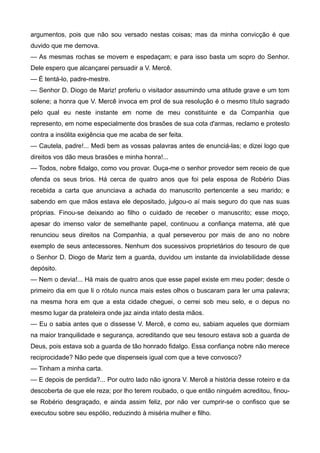 argumentos, pois que não sou versado nestas coisas; mas da minha convicção é que
duvido que me demova.
— As mesmas rochas se movem e espedaçam; e para isso basta um sopro do Senhor.
Dele espero que alcançarei persuadir a V. Mercê.
— É tentá-lo, padre-mestre.
— Senhor D. Diogo de Mariz! proferiu o visitador assumindo uma atitude grave e um tom
solene; a honra que V. Mercê invoca em prol de sua resolução é o mesmo título sagrado
pelo qual eu neste instante em nome de meu constituinte e da Companhia que
represento, em nome especialmente dos brasões de sua cota d'armas, reclamo e protesto
contra a insólita exigência que me acaba de ser feita.
— Cautela, padre!... Medi bem as vossas palavras antes de enunciá-las; e dizei logo que
direitos vos dão meus brasões e minha honra!...
— Todos, nobre fidalgo, como vou provar. Ouça-me o senhor provedor sem receio de que
ofenda os seus brios. Há cerca de quatro anos que foi pela esposa de Robério Dias
recebida a carta que anunciava a achada do manuscrito pertencente a seu marido; e
sabendo em que mãos estava ele depositado, julgou-o aí mais seguro do que nas suas
próprias. Finou-se deixando ao filho o cuidado de receber o manuscrito; esse moço,
apesar do imenso valor de semelhante papel, continuou a confiança materna, até que
renunciou seus direitos na Companhia, a qual perseverou por mais de ano no nobre
exemplo de seus antecessores. Nenhum dos sucessivos proprietários do tesouro de que
o Senhor D. Diogo de Mariz tem a guarda, duvidou um instante da inviolabilidade desse
depósito.
— Nem o devia!... Há mais de quatro anos que esse papel existe em meu poder; desde o
primeiro dia em que li o rótulo nunca mais estes olhos o buscaram para ler uma palavra;
na mesma hora em que a esta cidade cheguei, o cerrei sob meu selo, e o depus no
mesmo lugar da prateleira onde jaz ainda intato desta mãos.
— Eu o sabia antes que o dissesse V. Mercê, e como eu, sabiam aqueles que dormiam
na maior tranquilidade e segurança, acreditando que seu tesouro estava sob a guarda de
Deus, pois estava sob a guarda de tão honrado fidalgo. Essa confiança nobre não merece
reciprocidade? Não pede que dispenseis igual com que a teve convosco?
— Tinham a minha carta.
— E depois de perdida?... Por outro lado não ignora V. Mercê a história desse roteiro e da
descoberta de que ele reza; por lho terem roubado, o que então ninguém acreditou, finou-
se Robério desgraçado, e ainda assim feliz, por não ver cumprir-se o confisco que se
executou sobre seu espólio, reduzindo à miséria mulher e filho.
 