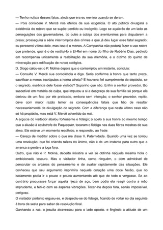 — Tenho notícia desses fatos, ainda que era eu menino quando se deram.
— Pois considere V. Mercê nos efeitos da sua exigência. O ato público divulgará a
existência do roteiro que se supõe perdido ou incógnito. Logo se açularão de um lado as
perseguições dos governadores, do outro a cobiça dos aventureiros para disputarem a
presa; prosseguirá a série interrompida dos crimes a que já deu lugar esse fatal segredo;
eu perecerei vítima dele, mas isso é o menos. A Companhia não poderá fazer o uso nobre
que pretende, qual é o de restituí-lo a El-Rei em nome do filho de Robério Dias, pedindo
em recompensa unicamente a reabilitação da sua memória, e o dízimo do quinto da
mineração para edificação de novos colégios.
D. Diogo calou-se; o P. Molina depois que o contemplou um instante, concluiu:
— Consulte V. Mercê sua consciência e diga. Seria conforme à honra que tanto preza,
sacrificar a meros escrúpulos a honra alheia? E houvera fiel cumprimento do depósito, se
o segredo, essência dele fosse violado? Suponho que não. Enfim o senhor provedor, tão
suscetível em matéria de culpa, que imputou a si a desgraça de sua família só porque ela
derivou de um fato por ele praticado, embora sem intenção; o senhor provedor, repito,
deve com maior razão temer as consequências fatais que hão de resultar
necessariamente da divulgação do segredo. Com a diferença que neste último caso não
só há propósito, mas está V. Mercê advertido do mal.
A argúcia do visitador abalou fortemente o fidalgo; o apelo à sua honra ao mesmo tempo
que a alusão à catástrofe do Paquequer, tocaram o fidalgo nas duas fibras mestras de sua
alma. Ele esteve um momento recolhido, e respondeu ao frade:
— Careço de meditar sobre o que me disse V. Paternidade. Quando uma vez se tomou
uma resolução, que foi criando raízes no ânimo, não é de um instante para outro que a
arranca a gente e a joga fora.
Outro, que não o P. Molina, decerto insistira a ver se obtinha naquela mesma hora o
ambicionado tesouro. Mas o visitador tinha, como ninguém, o dom admirável de
perscrutar os arcanos do pensamento e de avaliar rapidamente das situações. Ele
conheceu que seu argumento imprimira naquele coração uma doce flexão, que no
isolamento podia ir a pouco e pouco aumentando até que de todo o vergasse. Se ao
contrário procurasse forçar aquela rijeza de aço, bem podia ela reagir contra a mão
imprudente, e feri-lo com as ásperas vibrações. Tocar-lhe depois fora, senão impossível,
perigoso.
O visitador portanto ergueu-se, e despediu-se do fidalgo, ficando de voltar no dia seguinte
à hora da sesta para saber da resolução final.
Ganhando a rua, o jesuíta atravessou para o lado oposto, e fingindo a atitude de um
 
