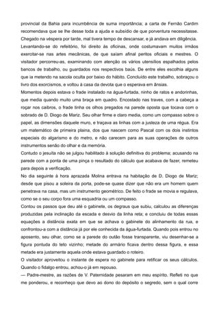 provincial da Bahia para incumbência de suma importância; a carta de Fernão Cardim
recomendava que se lhe desse toda a ajuda e subsídio de que porventura necessitasse.
Chegado na véspera por tarde, mal tivera tempo de descansar, e já andava em diligência.
Levantando-se do refeitório, foi direito às oficinas, onde costumavam muitos irmãos
exercitar-se nas artes mecânicas, de que saíam afinal peritos oficiais e mestres. O
visitador percorreu-as, examinando com atenção os vários utensílios espalhados pelos
bancos de trabalho, ou guardados nos respectivos baús. De entre eles escolhia alguns
que ia metendo na sacola oculta por baixo do hábito. Concluído este trabalho, sobraçou o
livro dos exorcismos, e voltou à casa da devota que o esperava em ânsias.
Momentos depois estava o frade instalado na água-furtada, ninho de ratos e andorinhas,
que media quando muito uma braça em quadro. Encostado nas traves, com a cabeça a
roçar nos caibros, o frade tinha os olhos pregados na parede oposta que tocava com o
sobrado de D. Diogo de Mariz. Seu olhar firme e claro media, como um compasso sobre o
papel, as dimensões daquele muro, e traçava as linhas com a justeza de uma régua. Era
um matemático de primeira plaina, dos que nascem como Pascal com os dois instintos
especiais do algarismo e do metro, e não carecem para as suas operações de outros
instrumentos senão do olhar e da memória.
Contudo o jesuíta não se julgou habilitado à solução definitiva do problema; acusando na
parede com a ponta de uma pinça o resultado do cálculo que acabava de fazer, remeteu
para depois a verificação.
No dia seguinte à hora aprazada Molina entrava na habitação de D. Diogo de Mariz;
desde que pisou a soleira da porta, pode-se quase dizer que não era um homem quem
penetrava na casa, mas um instrumento geométrico. De feito o frade se movia e regulava,
como se o seu corpo fora uma esquadria ou um compasso.
Contou os passos que deu até o gabinete, os degraus que subiu, calculou as diferenças
produzidas pela inclinação da escada e desvio da linha reta; e concluiu de todas essas
equações a distância exata em que se achava o gabinete do alinhamento da rua, e
confrontou-a com a distância já por ele conhecida da água-furtada. Quando pois entrou no
aposento, seu olhar, como se a parede do outão fosse transparente, viu desenhar-se a
figura pontuda do teto vizinho; metade do armário ficava dentro dessa figura, e essa
metade era justamente aquela onde estava guardado o roteiro.
O visitador aproveitou o instante de espera no gabinete para retificar os seus cálculos.
Quando o fidalgo entrou, achou-o já em repouso.
— Padre-mestre, as razões de V. Paternidade pesaram em meu espírito. Refleti no que
me ponderou, e reconheço que devo ao dono do depósito o segredo, sem o qual corre
 