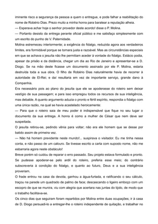 iminente risco a segurança da pessoa a quem o entregue, e pode falhar a reabilitação do
nome de Robério Dias. Prezo muito a minha honra para baratear a reputação alheia.
— Esperava achar hoje o senhor provedor deste acordo! disse o P. Molina.
— Portanto desisto da entrega perante oficial público e me satisfaço simplesmente com
um escrito do punho de V. Paternidade.
Molina estremeceu interiormente; a exigência do fidalgo, reduzida agora aos verdadeiros
limites, era formidável porque se tornara justa e razoável. Mas as circunstâncias especiais
em que se achava o jesuíta não lhe permitiam aceder à vontade do fidalgo. Estácio podia,
apesar da prisão e da distância, chegar um dia ao Rio de Janeiro e apresentar-se a D.
Diogo. Se na mão deste ficasse um documento assinado por ele P. Molina, estaria
destruída toda a sua obra. O filho de Robério Dias naturalmente havia de recorrer à
autoridade de El-Rei; e daí resultaria em vez de importante serviço, grande dano à
Companhia.
Era necessário pois ao plano do jesuíta que ele se apoderasse do roteiro sem deixar
vestígio de sua passagem; e para isso empregou todos os recursos de sua inteligência,
mas debalde. A quanto argumento aduzia o pronto e fértil espírito, respondia o fidalgo com
uma única razão, na qual se havia acastelado heroicamente:
— Para que o roteiro saia de meu poder é indispensável que fique no seu lugar o
documento da sua entrega. A honra é como a mulher de César que nem deve ser
suspeitada.
O jesuíta retirou-se, pedindo vênia para voltar; não era ele homem que se desse por
batido assim de primeira vez.
— Não há homem previdente neste mundo!... suspirava o visitador. Eu me tinha nessa
conta, e não passo de um calouro. Se tivesse escrito a carta com suposto nome, não me
esbarraria agora neste obstáculo!
Breve porém só cuidou de reparar o erro passado. Seu projeto estava formulado e pronto.
Se pudesse apoderar-se pelo ardil do roteiro, preferia esse meio; do contrário
subscreveria à condição do fidalgo, e quanto ao futuro, Deus e a sua inteligência
proveriam.
O frade entrou na casa da devota, ganhou a água-furtada, e ratificando o seu cálculo,
traçou na parede um quadrado de palmo de face; descascando o ligeiro emboço com um
escopro de que se munira, viu com alegria que acertara nas juntas do tijolo, de modo que
o trabalho facilitava-se.
Os cinco dias que seguiram foram repartidos por Molina entre duas ocupações; ir à casa
de D. Diogo persuadi-lo a entregar-lhe o roteiro independente de quitação, e trabalhar no
 
