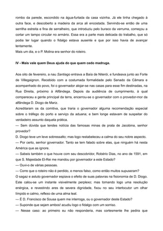 rombo da parede, escondido na água-furtada da casa vizinha. Já ele tinha chegado à
outra face, e descoberto a madeira da arca ali encostada. Servindo-se então de uma
serrilha estreita e fina de serralheiro, que introduziu pelo buraco da verruma, começou a
cortar um tampo circular no armário. Essa era a parte mais delicada do trabalho, que só
podia ter lugar quando o fidalgo estava ausente e que por isso havia de avançar
lentamente.
Mais um dia, e o P. Molina era senhor do roteiro.
IV - Mais vale quem Deus ajuda do que quem cedo madruga.
Aos oito de fevereiro, a nau Santiago entrava a Baía de Niterói, e fundeava junto ao Forte
de Villegaignon. Recebido com a costumada formalidade pelo Senado da Câmara e
acompanhado do povo, foi o governador alojar-se nas casas para esse fim destinadas, na
Rua Direita, próximo à Alfândega. Depois da audiência de cumprimento, à qual
compareceu a gente principal da terra, encerrou-se o governador com o provedor-mor da
alfândega D. Diogo de Mariz.
Acreditaram os da comitiva, que traria o governador alguma recomendação especial
sobre o tráfego do porto e serviço da aduana; e bem longe estavam de suspeitar do
verdadeiro assunto daquela prática.
— Sem dúvida que tendes notícia das famosas minas de prata de Jacobina, senhor
provedor?
D. Diogo teve um leve sobressalto; mas logo restabeleceu a calma do seu nobre aspecto.
— Por certo, senhor governador. Tanto se tem falado sobre elas, que ninguém há nesta
América que as ignore.
— Sabeis também o que houve com seu descobridor, Robério Dias, no ano de 1591, em
que S. Majestade El-Rei me mandou por governador a este Estado?
— Ouvi-o de várias pessoas.
— Corre que o roteiro não é perdido, e menos falso, como então muitos supuseram?
O sagaz e astuto governador espiava o efeito de suas palavras na fisionomia de D. Diogo.
Este calou-se um instante visivelmente perplexo; mas tomando logo uma resolução
enérgica, e revestindo ares de severa dignidade, fixou no seu interlocutor um olhar
límpido e calmo, reflexo de uma alma leal.
— É D. Francisco de Sousa quem me interroga, ou o governador deste Estado?
— Suponde que sejam ambos! acudiu logo o fidalgo com um sorriso.
— Nesse caso: ao primeiro eu não responderia, mas cortesmente lhe pedira que
 