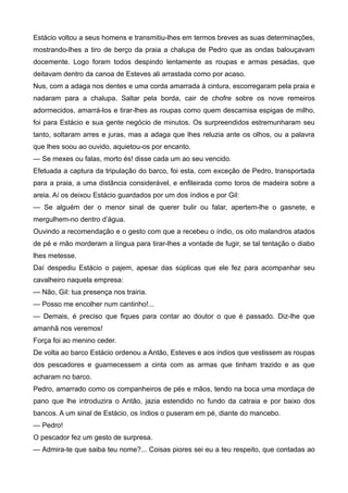 Estácio voltou a seus homens e transmitiu-lhes em termos breves as suas determinações,
mostrando-lhes a tiro de berço da praia a chalupa de Pedro que as ondas balouçavam
docemente. Logo foram todos despindo lentamente as roupas e armas pesadas, que
deitavam dentro da canoa de Esteves ali arrastada como por acaso.
Nus, com a adaga nos dentes e uma corda amarrada à cintura, escorregaram pela praia e
nadaram para a chalupa. Saltar pela borda, cair de chofre sobre os nove remeiros
adormecidos, amarrá-los e tirar-lhes as roupas como quem descamisa espigas de milho,
foi para Estácio e sua gente negócio de minutos. Os surpreendidos estremunharam seu
tanto, soltaram arres e juras, mas a adaga que lhes reluzia ante os olhos, ou a palavra
que lhes soou ao ouvido, aquietou-os por encanto.
— Se mexes ou falas, morto és! disse cada um ao seu vencido.
Efetuada a captura da tripulação do barco, foi esta, com exceção de Pedro, transportada
para a praia, a uma distância considerável, e enfileirada como toros de madeira sobre a
areia. Aí os deixou Estácio guardados por um dos índios e por Gil:
— Se alguém der o menor sinal de querer bulir ou falar, apertem-lhe o gasnete, e
mergulhem-no dentro d’água.
Ouvindo a recomendação e o gesto com que a recebeu o índio, os oito malandros atados
de pé e mão morderam a língua para tirar-lhes a vontade de fugir, se tal tentação o diabo
lhes metesse.
Daí despediu Estácio o pajem, apesar das súplicas que ele fez para acompanhar seu
cavalheiro naquela empresa:
— Não, Gil: tua presença nos trairia.
— Posso me encolher num cantinho!...
— Demais, é preciso que fiques para contar ao doutor o que é passado. Diz-lhe que
amanhã nos veremos!
Força foi ao menino ceder.
De volta ao barco Estácio ordenou a Antão, Esteves e aos índios que vestissem as roupas
dos pescadores e guarnecessem a cinta com as armas que tinham trazido e as que
acharam no barco.
Pedro, amarrado como os companheiros de pés e mãos, tendo na boca uma mordaça de
pano que lhe introduzira o Antão, jazia estendido no fundo da catraia e por baixo dos
bancos. A um sinal de Estácio, os índios o puseram em pé, diante do mancebo.
— Pedro!
O pescador fez um gesto de surpresa.
— Admira-te que saiba teu nome?... Coisas piores sei eu a teu respeito, que contadas ao
 