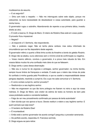 mudássemos de assunto.
— E ao segundo?
— Diria com todo o respeito: — Não me interrogueis sobre este objeto, porque me
colocaríeis na dura necessidade de desobedecer à vossa autoridade, para guardar a
minha honra.
O governador rugou o sobrolho. Abandonando de repente a sua primeira tática, investiu
direito ao alvo.
— É inútil a reserva, D. Diogo de Mariz. O roteiro de Robério Dias está em vosso poder.
O provedor ficou impassível.
— Negais?
— Já respondi a V. Senhoria, não respondendo.
— Não o podereis negar. Não só tenho plena certeza; mas estou informado da
circunstância que vos fez depositário deste segredo.
O governador referiu o quanto o Brás tinha ouvido do Anselmo a bordo do galeão Rosário.
D. Diogo não se abalou; ouviu silencioso sem o mínimo sinal de confirmação ou negativa.
— Vosso mesmo silêncio, concluiu o governador, é a prova mais robusta do fato. Em
vossos lábios mudos há uma confissão mais clara do que se falassem.
D. Diogo sentiu o peso dessa observação:
— Não sou e nunca fui de argúcias e ambages, senhor governador; na minha família,
sempre houve timbre de franqueza e verdade. É exato que o roteiro das minas de prata
foi confiado à minha guarda pela Providência; e que eu aceitei a responsabilidade desse
perigoso depósito, resolvido a cumpri-lo. Eis o que me cabe comunicar a V. Senhoria.
— E como contais cumpri-lo, senhor provedor?
— Restituindo-o a seu legítimo senhor.
— Não me enganaram os que tão bons prólogos me fizeram no reino e aqui da vossa
nobreza, D. Diogo de Mariz; sois credor da estima de todos os homens de bem pela
vossa probidade austera e constante lealdade.
— Folgo de ver meu procedimento confirmado por pessoa de tanta autoridade!
— Sem dúvida que vos aprovo e louvo. Deveis restituir o roteiro a seu legítimo senhor. E
quem pensais que seja esse?
— O herdeiro de Robério Dias!
— É incontestável.
— Então está o senhor governador de acordo comigo? perguntou o provedor serenando.
— De perfeito acordo, respondeu D. Francisco sorrindo.
D. Diogo ergueu-se para retirar.
 