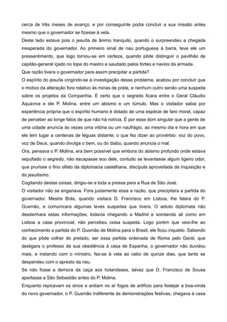 cerca de três meses de avanço; e por conseguinte podia concluir a sua missão antes
mesmo que o governador se fizesse à vela.
Deste lado estava pois o jesuíta de ânimo tranquilo, quando o surpreendeu a chegada
inesperada do governador. Ao primeiro sinal de nau portuguesa à barra, teve ele um
pressentimento, que logo tornou-se em certeza, quando pôde distinguir o pavilhão de
capitão-general içado no tope do mastro e saudado pelos fortes e navios da armada.
Que razão tivera o governador para assim precipitar a partida?
O espírito do jesuíta cingindo-se à investigação desse problema, acabou por concluir que
o motivo da alteração fora relativo às minas de prata, e nenhum outro senão uma suspeita
sobre os projetos da Companhia. É certo que o segredo ficara entre o Geral Cláudio
Aquaviva e ele P. Molina, entre um abismo e um túmulo. Mas o visitador sabia por
experiência própria que o espírito humano é dotado de uma espécie de faro moral, capaz
de perceber ao longe fatos de que não há notícia. É por esse dom singular que a gente de
uma cidade anuncia às vezes uma vitória ou um naufrágio, ao mesmo dia e hora em que
ele tem lugar a centenas de léguas distante; o que fez dizer ao provérbio: voz do povo,
voz de Deus, quando divulga o bem, ou do diabo, quando anuncia o mal.
Ora, pensava o P. Molina, era bem possível que embora do abismo profundo onde estava
sepultado o segredo, não escapasse eco dele, contudo se levantasse algum ligeiro odor,
que prurisse o fino olfato da diplomacia castelhana, discípula aproveitada da inquisição e
do jesuitismo.
Cogitando destas coisas, dirigiu-se a toda a pressa para a Rua de São José.
O visitador não se enganava. Fora justamente essa a razão, que precipitara a partida do
governador. Mestre Brás, quando visitara D. Francisco em Lisboa, lhe falara do P.
Gusmão, e comunicara algumas leves suspeitas que tivera. O astuto diplomata não
desdenhara estas informações; todavia chegando a Madrid e sondando ali como em
Lisboa a casa provincial, não percebeu coisa suspeita. Logo porém que veio-lhe ao
conhecimento a partida do P. Gusmão de Molina para o Brasil, ele ficou inquieto. Sabendo
do que pôde colher do prelado, ser essa partida ordenada de Roma pelo Geral, que
desligara o professo da sua obediência à casa de Espanha, o governador não duvidou
mais, e instando com o ministro, fez-se à vela ao cabo de quinze dias, que tanto se
despendeu com o apresto da nau.
Se não fosse a demora da caça aos holandeses, talvez que D. Francisco de Sousa
aportasse a São Sebastião antes do P. Molina.
Enquanto repicavam os sinos e ardiam no ar fogos de artifício para festejar a boa-vinda
do novo governador, o P. Gusmão indiferente às demonstrações festivas, chegava à casa
 
