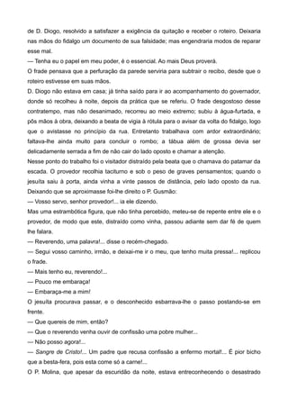 de D. Diogo, resolvido a satisfazer a exigência da quitação e receber o roteiro. Deixaria
nas mãos do fidalgo um documento de sua falsidade; mas engendraria modos de reparar
esse mal.
— Tenha eu o papel em meu poder, é o essencial. Ao mais Deus proverá.
O frade pensava que a perfuração da parede serviria para subtrair o recibo, desde que o
roteiro estivesse em suas mãos.
D. Diogo não estava em casa; já tinha saído para ir ao acompanhamento do governador,
donde só recolheu à noite, depois da prática que se referiu. O frade desgostoso desse
contratempo, mas não desanimado, recorreu ao meio extremo; subiu à água-furtada, e
pôs mãos à obra, deixando a beata de vigia à rótula para o avisar da volta do fidalgo, logo
que o avistasse no princípio da rua. Entretanto trabalhava com ardor extraordinário;
faltava-lhe ainda muito para concluir o rombo; a tábua além de grossa devia ser
delicadamente serrada a fim de não cair do lado oposto e chamar a atenção.
Nesse ponto do trabalho foi o visitador distraído pela beata que o chamava do patamar da
escada. O provedor recolhia taciturno e sob o peso de graves pensamentos; quando o
jesuíta saiu à porta, ainda vinha a vinte passos de distância, pelo lado oposto da rua.
Deixando que se aproximasse foi-lhe direito o P. Gusmão:
— Vosso servo, senhor provedor!... ia ele dizendo.
Mas uma estrambótica figura, que não tinha percebido, meteu-se de repente entre ele e o
provedor, de modo que este, distraído como vinha, passou adiante sem dar fé de quem
lhe falara.
— Reverendo, uma palavra!... disse o recém-chegado.
— Segui vosso caminho, irmão, e deixai-me ir o meu, que tenho muita pressa!... replicou
o frade.
— Mais tenho eu, reverendo!...
— Pouco me embaraça!
— Embaraça-me a mim!
O jesuíta procurava passar, e o desconhecido esbarrava-lhe o passo postando-se em
frente.
— Que quereis de mim, então?
— Que o reverendo venha ouvir de confissão uma pobre mulher...
— Não posso agora!...
— Sangre de Cristo!... Um padre que recusa confissão a enfermo mortal!... É pior bicho
que a besta-fera, pois esta come só a carne!...
O P. Molina, que apesar da escuridão da noite, estava entreconhecendo o desastrado
 