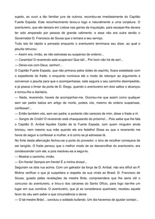 sujeito, ao ouvir a tão familiar jura de outrora, recordou-se imediatamente do Capitão
Fuerte Espada. Este reconhecimento levou-o logo e naturalmente a uma conjetura. O
aventureiro, que ele deixara em Lisboa nas garras da Inquisição, para escapar-lhe devera
ter sido amparado por pessoa de grande valimento: e essa não era outra senão o
Governador D. Francisco de Sousa que o tomara a seu serviço.
Tudo isto foi rápido e pensado enquanto o aventureiro terminava seu dizer, ao qual o
jesuíta retrucou:
— Assim era, irmão, se não estivesse eu suspenso de ordens!...
— Caramba! O reverendo está suspenso! Que tal!... Por bom não há de ser!...
— Deixo-vos com Deus, senhor!...
O Capitão Fuerte Espada, que não primava pelos dotes do espírito, ficara estatelado com
o expediente do frade; e enquanto ruminava ele o modo de retorquir ao argumento e
convencer o jesuíta para que o acompanhasse, este seguira o seu caminho desimpedido,
e já pisava o limiar da porta de D. Diogo, quando o aventureiro em dois saltos o alcançou
e tomou-lhe a dianteira.
— Nada, reverendo, haveis de acompanhar-me. Ocorreu-me que assim como qualquer
sem ser padre batiza em artigo de morte, podeis vós, mesmo de ordens suspensas,
confessar!...
— Então também vós, sem ser padre; e portanto não careceis de mim, disse o frade a rir.
— Sangre de Cristo! O reverendo está chasqueando do próximo!... Pois saiba que lhe fala
o Capitão D. Aníbal Aquiles Cipião de la Fuerte Espada, com quem ninguém ainda
brincou, nem mesmo sua mãe quando ele era fedelho! Disse eu que o reverendo me
havia de seguir a confessar a mulher, e é como se já estivesse lá.
No forte desta altercação fechou-se a porta do provedor; o sino de recolher começava de
ser tangido. O frade pensou que o melhor modo de se desvencilhar do aventureiro, era
condescender com ele; e pois resolveu-se a segui-lo.
— Mostrai o caminho, irmão.
— Em frente! Sempre em frente! É a minha divisa!...
Seguiram os dois rua acima. Com um galrador da força de D. Aníbal, não era difícil ao P.
Molina verificar o que já suspeitara a respeito da sua vinda ao Brasil. D. Francisco de
Sousa, guiado pelas revelações de mestre Brás, compreendera que lhe seria útil o
concurso do aventureiro, e tirou-o dos cárceres do Santo Ofício, para logo dar-lhe um
lugar em sua comitiva. O aventureiro, que já se considerava queimado, recebeu aquele
favor do céu sem saber a que circunstância o devia:
— O tal mestre Brás!... concluiu o soldado bufando. Um dia havemos de ajustar contas!...
 