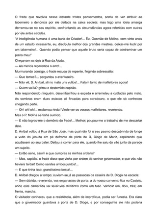 O frade que revolvia nesse instante tristes pensamentos, sorriu de ver atribuir ao
taberneiro a denúncia por ele deitada na caixa secreta; mas logo uma ideia amarga
derramou-se no seu espírito, confrontando as circunstâncias agora referidas com outras
por ele antes sabidas.
“A inteligência humana é uma burla do Criador!... Eu, Gusmão de Molina, com vinte anos
de um estudo incessante, eu, discípulo melhor dos grandes mestres, deixar-me iludir por
um taberneiro!... Quando podia pensar que aquele bruto seria capaz de contraminar um
plano meu!”
Chegavam os dois à Rua da Ajuda.
— Ao menos reparemos o erro!...
Murmurando consigo, o frade recuou de repente, fingindo sobressalto:
— Que temos?... perguntou o aventureiro.
— Não vê, D. Aníbal, ali no mato uns vultos!... Falam tanto de malfeitores agora!
— Quem vai lá? gritou o destemido capitão.
Não respondendo ninguém, desembainhou a espada e arremeteu a cutiladas pelo mato.
As sombras eram duas estacas ali fincadas para coradouro, o que ele só conheceu
chegando perto.
— Oh! oh! oh!... exclamou rindo! Vinde ver os vossos malfeitores, reverendo.
Mas o P. Molina se tinha sumido.
— E não logrou-me o demônio do frade!... Melhor; poupou-me o trabalho de me descartar
dele.
D. Aníbal voltou à Rua de São José, mas qual não foi o seu pasmo descobrindo de longe
o vulto do jesuíta em pé defronte da porta de D. Diogo de Mariz, esperando que
acudissem ao seu bater. Deitou a correr para ele, quando lhe saiu do vão junto da parede
um sujeito.
— Então asno, assim é que cumpres as minhas ordens?
— Mas, capitão, o frade disse que vinha por ordem do senhor governador, e que vós não
havíeis tardar! Como saístes ambos juntos!...
— E que tinha isso, grandíssima besta!...
D. Aníbal chegou a tempo; ouviam-se já as passadas da caseira de D. Diogo na escada:
— Sem dúvida, reverendo, vos enganastes de porta: a do vosso convento fica no Castelo,
onde este camarada vai levar-vos direitinho como um fuso. Vamos! um, dois, três; em
frente, marcha.
O visitador conheceu que a resistência, além de improfícua, podia ser funesta. Era claro
que o governador guardava a porta de D. Diogo, e por conseguinte ele não poderia
 