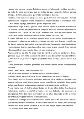 naquela noite penetrar na casa. Entretanto, se por um lado aquela medida o assustava,
por outro lhe dava esperanças, pois era indício de que o provedor, fiel aos severos
princípios de honra, recusara ao governador a entrega do depósito.
Recolheu pois o visitador ao Colégio, ao passo que D. Aníbal se atravessava na soleira da
porta resolvido a ali passar a noite, e despachava a caseira acudida ao chamado do frade:
— Não é nada, rapariga, senão fui eu que me enganei de porta.
Entretanto D. Diogo de Mariz ignorava o que passava à porta de sua casa. A nuvem que
um instante toldara o seu pensamento se dissipara; recobrara a calma e serenidade da
consciência pura. Depois da ceia frugal, escreveu uma carta que encomendou aos
cuidados da caseira, e dormiu ao lado da virtuosa esposa o sono do justo.
A caseira do fidalgo era a mulher dos esquecimentos; tinha memória de galinha pedrês,
de quem diz o vulgo que não se lembra onde pôs o primeiro ovo. Quantas incumbências
lhe davam, umas não fazia, outras amanhava de través. Nessa noite à vista das instantes
recomendações do amo, teve ela uma feliz ideia: meteu a carta no cocó. Era o meio de
não esquecê-la em casa no outro dia ao sair para as compras.
Assim aconteceu de fato. Às cinco horas da manhã, a velha, de samburá no braço,
ganhou a rua, e com ela foi escondida no cabelo a carta da qual nem mais se lembrava.
D. Aníbal viu-a sair, e deixando a porta guardada foi-lhe no encalço. A poucos passos fê-la
parar:
— Alto, minha velha. O senhor governador teve denúncia de que trazíeis convosco certas
bruxarias...
— Eu!... Bento Jesus!... Que falso testemunho!...
— É o que vamos averiguar! Vou passar-vos uma revista completa!...
— Podeis passar, na certeza que se alguma encontrardes, são artes do Tinhoso!...
Sem respeito ao pudor, D. Aníbal revistou ou apalpou a velha; não lhe encontrando coisa
suspeita, deixou-a seguir. Como poderia pensar o capitão que os cabelos dessa sujeita
seriam para ele como os cabelos das matronas romanas para o seu homônimo!
A essa mesma hora o P. Molina saía do Colégio em direção à Rua de São José. Levara a
noite inteira a meditar; e ia resolvido a instalar-se em casa da beata, e daí operar como o
caso pedisse. Tinha dois meios a empregar; um era o furo da parede; o outro o quintal,
por onde supunha poder penetrar na casa do fidalgo.
Sucedeu que ao chegar o visitador embaixo da ladeira, passou-lhe pela frente a caseira,
que ele imediatamente reconheceu. A velha ia bem descansada de seu; nem lembrança
da carta; mas ao ver o frade caiu em si, e tirou do cocó o papel engordurado de banha.
O P. Molina quebrou o selo e leu rápido:
 