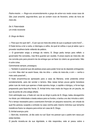 Padre-mestre. — Rogo-vos encarecidamente a graça de achar-vos nesta vossa casa de
São José amanhã, segunda-feira, que se contam nove de fevereiro, antes da hora de
meio-dia.
De V. Paternidade
um irmão reverente
D. Diogo de Mariz.
— Para que me quer ele?... E por que ao meio-dia antes do que a qualquer outra hora?...
O frade tornou a ler a carta, e interrogou a velha, da qual só colheu o que já sabia; que o
provedor recolhera tarde voltando de palácio.
— O governador exigiu a entrega do roteiro; D. Diogo pediu tempo para refletir; o
governador lhe concedeu, mas fê-lo guardar por cautela. O prazo expira ao meio-dia; ele
me convida pois para prevenir-me da entrega que vai fazer do roteiro ao governador. Não
é outra coisa.
Caminhando sempre, prosseguiu:
— Também é possível que ele pedisse prazo para poder livrar-se do depósito entregando-
o a mim. Mas não! se assim fosse, não me diria — antes do meio-dia, e sim — venha o
mais cedo possível!...
O frade encaminhou-se apressado para a casa da Mariana, onde pretendia entrar
sorrateiramente, para daí sondar o terreno. Mas nesse tempo pouca gente transitava
pelas ruas de modo que apenas o frade apontou longe, o capitão o lobrigou, e foi-se logo
preparando para fazer-lhe frente. D. Aníbal tinha mais medo da língua de um jesuíta, do
que da ponta de uma adaga afiada.
Com admiração sua, o frade em vez de se dirigir à porta de D. Diogo, bateu devagarinho
na rótula: por infelicidade a beata estava para os fundos, e tardou uns dez minutos a abrir.
Foi o tempo necessário para o aventureiro formular um pequeno raciocínio, em virtude do
qual lhe pareceu suspeita a entrada na casa vizinha pelo mesmo indivíduo que tamanha
insistência fizera na véspera para entrar em casa de D. Diogo.
D. Aníbal avançou pois:
— Bom-dia, reverendo. Já tão cedo na rua! Quer me parecer que o padre tem rasca por
estas bandas.
O jesuíta revestiu-se da sua dignidade, e não respondeu; este ar pesou sobre o
 