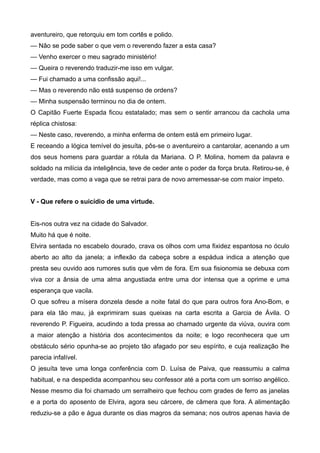aventureiro, que retorquiu em tom cortês e polido.
— Não se pode saber o que vem o reverendo fazer a esta casa?
— Venho exercer o meu sagrado ministério!
— Queira o reverendo traduzir-me isso em vulgar.
— Fui chamado a uma confissão aqui!...
— Mas o reverendo não está suspenso de ordens?
— Minha suspensão terminou no dia de ontem.
O Capitão Fuerte Espada ficou estatalado; mas sem o sentir arrancou da cachola uma
réplica chistosa:
— Neste caso, reverendo, a minha enferma de ontem está em primeiro lugar.
E receando a lógica temível do jesuíta, pôs-se o aventureiro a cantarolar, acenando a um
dos seus homens para guardar a rótula da Mariana. O P. Molina, homem da palavra e
soldado na milícia da inteligência, teve de ceder ante o poder da força bruta. Retirou-se, é
verdade, mas como a vaga que se retrai para de novo arremessar-se com maior ímpeto.
V - Que refere o suicídio de uma virtude.
Eis-nos outra vez na cidade do Salvador.
Muito há que é noite.
Elvira sentada no escabelo dourado, crava os olhos com uma fixidez espantosa no óculo
aberto ao alto da janela; a inflexão da cabeça sobre a espádua indica a atenção que
presta seu ouvido aos rumores sutis que vêm de fora. Em sua fisionomia se debuxa com
viva cor a ânsia de uma alma angustiada entre uma dor intensa que a oprime e uma
esperança que vacila.
O que sofreu a mísera donzela desde a noite fatal do que para outros fora Ano-Bom, e
para ela tão mau, já exprimiram suas queixas na carta escrita a Garcia de Ávila. O
reverendo P. Figueira, acudindo a toda pressa ao chamado urgente da viúva, ouvira com
a maior atenção a história dos acontecimentos da noite; e logo reconhecera que um
obstáculo sério opunha-se ao projeto tão afagado por seu espírito, e cuja realização lhe
parecia infalível.
O jesuíta teve uma longa conferência com D. Luísa de Paiva, que reassumiu a calma
habitual, e na despedida acompanhou seu confessor até a porta com um sorriso angélico.
Nesse mesmo dia foi chamado um serralheiro que fechou com grades de ferro as janelas
e a porta do aposento de Elvira, agora seu cárcere, de câmera que fora. A alimentação
reduziu-se a pão e água durante os dias magros da semana; nos outros apenas havia de
 