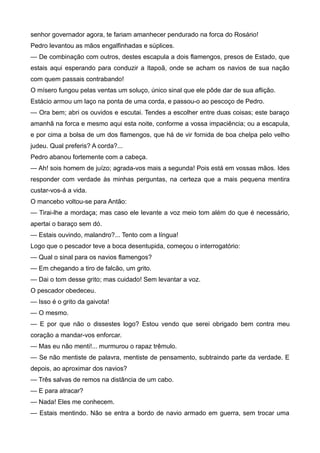 senhor governador agora, te fariam amanhecer pendurado na forca do Rosário!
Pedro levantou as mãos engalfinhadas e súplices.
— De combinação com outros, destes escapula a dois flamengos, presos de Estado, que
estais aqui esperando para conduzir a Itapoã, onde se acham os navios de sua nação
com quem passais contrabando!
O mísero fungou pelas ventas um soluço, único sinal que ele pôde dar de sua aflição.
Estácio armou um laço na ponta de uma corda, e passou-o ao pescoço de Pedro.
— Ora bem; abri os ouvidos e escutai. Tendes a escolher entre duas coisas; este baraço
amanhã na forca e mesmo aqui esta noite, conforme a vossa impaciência; ou a escapula,
e por cima a bolsa de um dos flamengos, que há de vir fornida de boa chelpa pelo velho
judeu. Qual preferis? A corda?...
Pedro abanou fortemente com a cabeça.
— Ah! sois homem de juízo; agrada-vos mais a segunda! Pois está em vossas mãos. Ides
responder com verdade às minhas perguntas, na certeza que a mais pequena mentira
custar-vos-á a vida.
O mancebo voltou-se para Antão:
— Tirai-lhe a mordaça; mas caso ele levante a voz meio tom além do que é necessário,
apertai o baraço sem dó.
— Estais ouvindo, malandro?... Tento com a língua!
Logo que o pescador teve a boca desentupida, começou o interrogatório:
— Qual o sinal para os navios flamengos?
— Em chegando a tiro de falcão, um grito.
— Dai o tom desse grito; mas cuidado! Sem levantar a voz.
O pescador obedeceu.
— Isso é o grito da gaivota!
— O mesmo.
— E por que não o dissestes logo? Estou vendo que serei obrigado bem contra meu
coração a mandar-vos enforcar.
— Mas eu não menti!... murmurou o rapaz trêmulo.
— Se não mentiste de palavra, mentiste de pensamento, subtraindo parte da verdade. E
depois, ao aproximar dos navios?
— Três salvas de remos na distância de um cabo.
— E para atracar?
— Nada! Eles me conhecem.
— Estais mentindo. Não se entra a bordo de navio armado em guerra, sem trocar uma
 