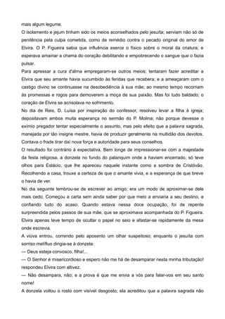 mais algum legume.
O isolamento e jejum tinham sido os meios aconselhados pelo jesuíta; serviam não só de
penitência pela culpa cometida, como de remédio contra o pecado original do amor de
Elvira. O P. Figueira sabia que influência exerce o físico sobre o moral da criatura; e
esperava amainar a chama do coração debilitando e empobrecendo o sangue que o fazia
pulsar.
Para apressar a cura d'alma empregaram-se outros meios; tentaram fazer acreditar a
Elvira que seu amante havia sucumbido às feridas que recebera; e a ameaçaram com o
castigo divino se continuasse na desobediência à sua mãe; ao mesmo tempo recorriam
às promessas e rogos para demoverem a moça de sua paixão. Mas foi tudo baldado; o
coração de Elvira se acrisolava no sofrimento.
No dia de Reis, D. Luísa por inspiração do confessor, resolveu levar a filha à igreja;
depositavam ambos muita esperança no sermão do P. Molina; não porque devesse o
exímio pregador tentar especialmente o assunto, mas pelo efeito que a palavra sagrada,
manejada por tão insigne mestre, havia de produzir geralmente na multidão dos devotos.
Contava o frade tirar daí nova força e autoridade para seus conselhos.
O resultado foi contrário à expectativa. Bem longe de impressionar-se com a majestade
da festa religiosa, a donzela no fundo do palanquim onde a haviam encerrado, só teve
olhos para Estácio, que lhe apareceu naquele instante como a sombra de Cristóvão.
Recolhendo a casa, trouxe a certeza de que o amante vivia, e a esperança de que breve
o havia de ver.
No dia seguinte lembrou-se de escrever ao amigo; era um modo de aproximar-se dele
mais cedo. Começou a carta sem ainda saber por que meio a enviaria a seu destino, e
confiando tudo do acaso. Quando estava nessa doce ocupação, foi de repente
surpreendida pelos passos de sua mãe, que se aproximava acompanhada do P. Figueira.
Elvira apenas teve tempo de ocultar o papel no seio e afastar-se rapidamente da mesa
onde escrevia.
A viúva entrou, correndo pelo aposento um olhar suspeitoso; enquanto o jesuíta com
sorriso melífluo dirigia-se à donzela:
— Deus esteja convosco, filha!...
— O Senhor é misericordioso e espero não me há de desamparar nesta minha tributação!
respondeu Elvira com altivez.
— Não desampara, não; e a prova é que me envia a vós para falar-vos em seu santo
nome!
A donzela voltou o rosto com visível desgosto; ela acreditou que a palavra sagrada não
 