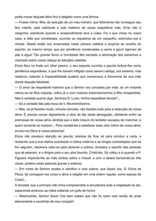podia manar daquele lábio fino e delgado como uma lâmina.
— Fostes vítima, filha, da sedução de um mau homem, que felizmente não conseguiu seu
feio intento, pela solicitude e zelo materno de vossa respeitável mãe. Errar não é
vergonha; sobretudo quando o arrependimento lava a culpa. Foi o que vimos no vosso
caso; a falta que cometestes, ouvindo os requebros de um casquilho, estimulou-vos a
virtude. Desde então vos encerrastes nesta câmera solitária e propícia ao recolho do
espírito; ao mesmo tempo que por penitência condenastes a carne a jejum rigoroso de
pão e água! Tão grande fervor e humildade têm excitado a admiração dos estranhos e
chamado sobre vossa cabeça as bênçãos celestes.
Elvira fitou no frade um olhar pasmo; o seu espanto ouvindo o jesuíta atribuir-lhe como
penitência espontânea, o que lhe haviam infligido como severo castigo, era extremo; mas
redobrou notando a impassibilidade austera que conservava a fisionomia de sua mãe
diante daquela falsidade.
— O amor da respeitável matrona que o Senhor vos concedeu por mãe, se um instante
retirou-se da filha culpada, voltou já o com maiores estremecimentos à filha arrependida.
Não é verdade quanto digo, Senhora D. Luísa, minha respeitável devota?...
— Só a verdade fala pela boca de V. Reverendíssima.
— Mas, se já fizestes muito, virtuosa donzela, não fizestes tudo para a redenção de vossa
alma. É preciso coroar dignamente a obra de tão santa abnegação, ofertando enfim as
premissas de vossa alma cândida que o bafo impuro do tentador escapou de manchar, a
quem somente as merece!... Para recebê-las e satisfazer esse voto íntimo de vossa alma,
enviou-me Deus à vossa presença!
Elvira não prestava atenção ao jesuíta; ansiosa de ficar só para concluir a carta, e
receando que a sua réplica suscitasse a cólera materna e as longas contestações que se
lhe seguiam, resolvera calar-se para abreviar a prática. Arredara o espírito das pessoas
que ali estavam, e o dirigira para o seu alvo favorito, Cristóvão. Só voltou a si quando o P.
Figueira impondo-lhe as mão ambas sobre o missal, e com a destra benzendo-as três
vezes, proferiu estas palavras graves e solenes:
— Em nome do Senhor recebo e santifico o voto solene, que fazeis vós, D. Elvira de
Paiva, de consagrar-vos corpo e alma à religião em uma ordem regular, como esposa de
Cristo!...
A donzela, que a princípio não tinha compreendido e emudecera ante a majestade do ato,
espavorida arrancou as mãos soltando um grito de horror:
— Misericórdia, Senhor Deus! Vós bem sabeis que não fiz outro voto senão de amar
eternamente o escolhido de meu coração!
 