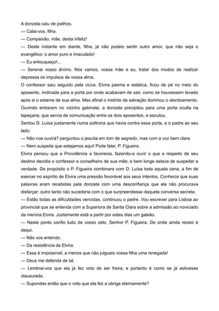A donzela caiu de joelhos.
— Calai-vos, filha.
— Compaixão, mãe, desta infeliz!
— Deste instante em diante, filha, já não podeis sentir outro amor, que não seja o
evangélico: o amor puro e imaculado!
— Eu enlouqueço!...
— Serenai vosso ânimo. Nós vamos, vossa mãe e eu, tratar dos modos de realizar
depressa os impulsos de vossa alma.
O confessor saiu seguido pela viúva. Elvira pasma e estática, ficou de pé no meio do
aposento, inclinada para a porta por onde acabavam de sair, como se houvessem levado
após si o estame de sua alma. Mas afinal o instinto da salvação dominou o atordoamento.
Ouvindo entrarem no vizinho gabinete, a donzela precipitou para uma porta oculta na
tapeçaria, que servia de comunicação entre os dois aposentos, e escutou.
Sentou D. Luísa justamente numa poltrona que havia contra essa porta, e o padre ao seu
lado:
— Não nos ouvirá? perguntou o jesuíta em tom de segredo, mas com a voz bem clara.
— Nem suspeita que estejamos aqui! Pode falar, P. Figueira.
Elvira pensou que a Providência a favorecia, fazendo-a ouvir o que a respeito de seu
destino decidia o confessor e conselheiro de sua mãe; e bem longe estava de suspeitar a
verdade. De propósito o P. Figueira combinara com D. Luísa toda aquela cena, a fim de
exercer no espírito de Elvira uma pressão favorável aos seus intentos. Conhecia que suas
palavras eram recebidas pela donzela com uma desconfiança que ela não procurava
disfarçar; outro tanto não sucederia com o que surpreendesse daquela conversa secreta.
— Estão todas as dificuldades vencidas, continuou o padre. Vou escrever para Lisboa ao
provincial que se entenda com a Superiora de Santa Clara sobre a admissão ao noviciado
da menina Elvira. Justamente está a partir por estes dias um galeão.
— Neste ponto confio tudo de vosso zelo, Senhor P. Figueira. De onde ainda receio é
daqui.
— Não vos entendo.
— Da resistência de Elvira.
— Essa é impossível, a menos que não julgueis vossa filha uma renegada!
— Deus me defenda de tal.
— Lembrai-vos que ela já fez voto de ser freira; e portanto é como se já estivesse
clausurada.
— Supondes então que o voto que ela fez a obriga eternamente?
 