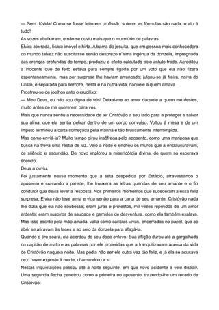 — Sem dúvida! Como se fosse feito em profissão solene; as fórmulas são nada: o ato é
tudo!
As vozes abaixaram, e não se ouviu mais que o murmúrio de palavras.
Elvira aterrada, ficara imóvel e hirta. A trama do jesuíta, que em pessoa mais conhecedora
do mundo talvez não suscitasse senão desprezo n'alma ingênua da donzela, impregnada
das crenças profundas do tempo, produziu o efeito calculado pelo astuto frade. Acreditou
a inocente que de feito estava para sempre ligada por um voto que ela não fizera
espontaneamente, mas por surpresa lhe haviam arrancado; julgou-se já freira, noiva do
Cristo, e separada para sempre, nesta e na outra vida, daquele a quem amava.
Prostrou-se de joelhos ante o crucifixo:
— Meu Deus, eu não sou digna de vós! Deixai-me ao amor daquele a quem me destes,
muito antes de me quererem para vós.
Mais que nunca sentiu a necessidade de ter Cristóvão a seu lado para a proteger e salvar
sua alma, que ela sentia delirar dentro de um corpo convulso. Voltou à mesa e de um
ímpeto terminou a carta começada pela manhã e tão bruscamente interrompida.
Mas como enviá-la? Muito tempo girou insôfrega pelo aposento, como uma mariposa que
busca na treva uma réstia de luz. Veio a noite e encheu os muros que a enclausuravam,
de silêncio e escuridão. De novo implorou a misericórdia divina, de quem só esperava
socorro.
Deus a ouviu.
Foi justamente nesse momento que a seta despedida por Estácio, atravessando o
aposento e cravando a parede, lhe trouxera as letras queridas de seu amante e o fio
condutor que devia levar a resposta. Nos primeiros momentos que sucederam a essa feliz
surpresa, Elvira não teve alma e vida senão para a carta de seu amante. Cristóvão nada
lhe dizia que ela não soubesse; eram juras e protestos, mil vezes repetidos de um amor
ardente; eram suspiros de saudade e gemidos de desventura, como ela também exalava.
Mas isso escrito pela mão amada, valia como carícias vivas, encerradas no papel, que ao
abrir se atiravam às faces e ao seio da donzela para afagá-la.
Quando o tiro soara, ela acordou do seu doce enlevo. Sua aflição durou até a gargalhada
do capitão de mato e as palavras por ele proferidas que a tranquilizavam acerca da vida
de Cristóvão naquela noite. Mas podia não ser ele outra vez tão feliz, e já ela se acusava
de o haver exposto à morte, chamando-o a si.
Nestas inquietações passou até a noite seguinte, em que novo acidente a veio distrair.
Uma segunda flecha penetrou como a primeira no aposento, trazendo-lhe um recado de
Cristóvão:
 