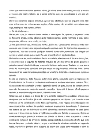 Antes que me chamásseis, senhora minha, já minha alma tinha voado para vós e estaria
a vossos pés neste instante, se o corpo enfermo não me encadeasse a um leito de
martírio.
Breve nos veremos, espero em Deus, apesar dos obstáculos que se erguem entre nós;
mas sobre todas as coisas eu vos suplico, Elvira minha, não acrediteis um instante que
haja poder para nos separar jamais!
— Se ele soubesse!...
Na terceira noite, às mesmas horas mortas, a mensageira fiel, que ela já esperava como
se fora uma amiga, entrou sibilando pela fresta da janela. Desta vez trazia a seta, como
da primeira, além da carta um fio condutor:
Já me aproximo de vós, doce Elvira minha. Ajudai-me. Conservareis em vossa mão o fio
que esta seta conduz; uma segunda vai partir que leva outro fio; ligai ambas as pontas; e
esperai-me. Não vos assuste qualquer estranho rumor que porventura vos chegue ao
ouvido: é vosso amigo que se avizinha. Até amanhã talvez, ajudando Deus.
Mal acabava de ler, ouviu o sibilo da flecha anunciada; ela executou à risca as instruções,
e observou que o segundo fio fazendo moutão de um dos ferros da grade, puxava o
primeiro, o qual foi substituído por uma corda de ticum a ele presa. Também por sua vez a
corda foi rolando pelo balaústre até que depois de algum tempo tornou-se firme. Elvira
julgou ouvir as suas vibrações produzidas por uma forte distensão, e logo depois rumor no
telhado.
E não se enganava. João Fogaça, autor deste plano, calculado sobre a inspiração de
Estácio depois de firmada a corda no ramo da árvore, enviava sobre essa maroma Olho,
na qualidade de explorador. O índio, agachado como um gato, depois de sondar a treva
que não lhe ofereceu nada de suspeito, resvalou rápido até à janela; afinal galgou o
telhado, e arrancando algumas telhas, insinuou-se no forro.
Cristóvão com a saúde e a ânsia de ver a amante, readquirira a audácia; embora não
desejasse dar escândalos, já o não retinham pequenos escrúpulos, que durante a sua
moléstia se lhe antolhavam como fatos gravíssimos. João Fogaça desembaraçado de
seus movimentos, também de seu lado recobrara a costumada fecundidade. O plano que
ele tratava de pôr em execução era bem concebido: resolvera penetrar na casa pelos
ares; era o único meio de burlar a vigilância exercida pelo Batista e sua gente. Sobre as
cabeças dos vigias postados embaixo das janelas de Elvira, o índio suspenso à corda e
oculto pela ramagem do arvoredo, passou desapercebido. É escusado advertir que tudo
isto se fazia em profundo silêncio, e que uma linha de atiradores deitada ao longo do
fosso, esperava o primeiro sinal suspeito de algum dos vigias para traspassá-lo com as
 