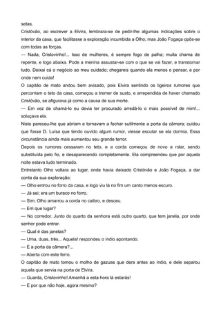 setas.
Cristóvão, ao escrever a Elvira, lembrara-se de pedir-lhe algumas indicações sobre o
interior da casa, que facilitasse a exploração incumbida a Olho; mas João Fogaça opôs-se
com todas as forças.
— Nada, Cristovinho!... Isso de mulheres, é sempre fogo de palha; muita chama de
repente, e logo abaixa. Pode a menina assustar-se com o que se vai fazer, e transtornar
tudo. Deixai cá o negócio ao meu cuidado; chegareis quando ela menos o pensar, e por
onde nem cuida!
O capitão de mato andou bem avisado, pois Elvira sentindo os ligeiros rumores que
percorriam o teto da casa, começou a tremer de susto, e arrependida de haver chamado
Cristóvão, se afigurava já como a causa de sua morte.
— Em vez de chamá-lo eu devia ter procurado arredá-lo o mais possível de mim!...
soluçava ela.
Nisto pareceu-lhe que abriam e tornavam a fechar sutilmente a porta da câmera; cuidou
que fosse D. Luísa que tendo ouvido algum rumor, viesse escutar se ela dormia. Essa
circunstância ainda mais aumentou seu grande terror.
Depois os rumores cessaram no teto, e a corda começou de novo a rolar, sendo
substituída pelo fio, e desaparecendo completamente. Ela compreendeu que por aquela
noite estava tudo terminado.
Entretanto Olho voltara ao lugar, onde havia deixado Cristóvão e João Fogaça, a dar
conta da sua exploração:
— Olho entrou no forro da casa, e logo viu lá no fim um canto menos escuro.
— Já sei; era um buraco no forro.
— Sim; Olho amarrou a corda no caibro, e desceu.
— Em que lugar?
— No corredor. Junto do quarto da senhora está outro quarto, que tem janela, por onde
senhor pode entrar.
— Qual é das janelas?
— Uma, duas, três... Aquela! respondeu o índio apontando.
— E a porta da câmera?...
— Aberta com este ferro.
O capitão de mato tomou o molho de gazuas que dera antes ao índio, e dele separou
aquela que servia na porta de Elvira.
— Guarda, Cristovinho! Amanhã a esta hora lá estarás!
— E por que não hoje, agora mesmo?
 