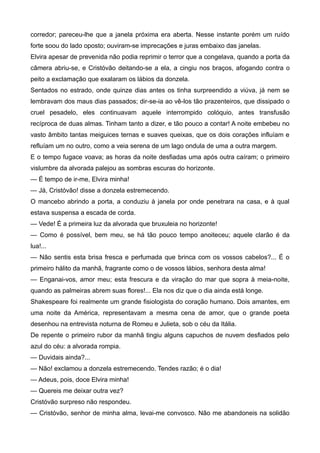 corredor; pareceu-lhe que a janela próxima era aberta. Nesse instante porém um ruído
forte soou do lado oposto; ouviram-se imprecações e juras embaixo das janelas.
Elvira apesar de prevenida não podia reprimir o terror que a congelava, quando a porta da
câmera abriu-se, e Cristóvão deitando-se a ela, a cingiu nos braços, afogando contra o
peito a exclamação que exalaram os lábios da donzela.
Sentados no estrado, onde quinze dias antes os tinha surpreendido a viúva, já nem se
lembravam dos maus dias passados; dir-se-ia ao vê-los tão prazenteiros, que dissipado o
cruel pesadelo, eles continuavam aquele interrompido colóquio, antes transfusão
recíproca de duas almas. Tinham tanto a dizer, e tão pouco a contar! A noite embebeu no
vasto âmbito tantas meiguices ternas e suaves queixas, que os dois corações influíam e
refluíam um no outro, como a veia serena de um lago ondula de uma a outra margem.
E o tempo fugace voava; as horas da noite desfiadas uma após outra caíram; o primeiro
vislumbre da alvorada palejou as sombras escuras do horizonte.
— É tempo de ir-me, Elvira minha!
— Já, Cristóvão! disse a donzela estremecendo.
O mancebo abrindo a porta, a conduziu à janela por onde penetrara na casa, e à qual
estava suspensa a escada de corda.
— Vede! É a primeira luz da alvorada que bruxuleia no horizonte!
— Como é possível, bem meu, se há tão pouco tempo anoiteceu; aquele clarão é da
lua!...
— Não sentis esta brisa fresca e perfumada que brinca com os vossos cabelos?... É o
primeiro hálito da manhã, fragrante como o de vossos lábios, senhora desta alma!
— Enganai-vos, amor meu; esta frescura e da viração do mar que sopra à meia-noite,
quando as palmeiras abrem suas flores!... Ela nos diz que o dia ainda está longe.
Shakespeare foi realmente um grande fisiologista do coração humano. Dois amantes, em
uma noite da América, representavam a mesma cena de amor, que o grande poeta
desenhou na entrevista noturna de Romeu e Julieta, sob o céu da Itália.
De repente o primeiro rubor da manhã tingiu alguns capuchos de nuvem desfiados pelo
azul do céu: a alvorada rompia.
— Duvidais ainda?...
— Não! exclamou a donzela estremecendo. Tendes razão; é o dia!
— Adeus, pois, doce Elvira minha!
— Quereis me deixar outra vez?
Cristóvão surpreso não respondeu.
— Cristóvão, senhor de minha alma, levai-me convosco. Não me abandoneis na solidão
 