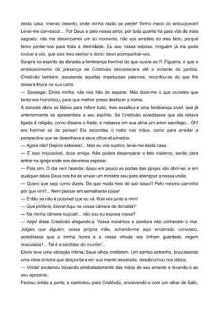 desta casa, imenso deserto, onde minha razão se perde! Tenho medo do enlouquecer!
Levai-me convosco!... Por Deus e pelo nosso amor, por tudo quanto há para vós de mais
sagrado, não me desampareis um só momento, não vos arredeis do meu lado, porque
temo perder-vos para toda a eternidade. Eu sou vossa esposa; ninguém já me pode
roubar a vós, que sois meu senhor e dono: devo acompanhar-vos.
Surgira no espírito da donzela a lembrança horrível do que ouvira ao P. Figueira, e que o
embevecimento da presença de Cristóvão desvanecera até o instante da partida.
Cristóvão também, escutando aquelas impetuosas palavras, recordou-se do que lhe
dissera Elvira na sua carta.
— Sossegai, Elvira minha; não nos hão de separar. Mas dizei-me o que ouvistes que
tanto vos horrorizou, para que melhor possa desfazer a trama.
A donzela abriu os lábios para referir tudo; mas assaltou-a uma lembrança cruel, que já
anteriormente se apresentara a seu espírito. Se Cristóvão acreditasse que ela estava
ligada à religião, como dissera o frade, e matasse em sua alma um amor sacrílego... Oh!
era horrível só de pensar! Ela escondeu o rosto nas mãos, como para arredar a
perspectiva que se desenhava a seus olhos alucinados.
— Agora não! Depois sabereis!... Mas eu vos suplico, levai-me desta casa.
— É isso impossível, doce amiga. Não podeis desamparar o teto materno, senão para
entrar na igreja onde nos devemos esposar.
— Pois sim. O dia vem raiando; daqui em pouco as portas das igrejas vão abrir-se; e em
qualquer delas Deus nos há de enviar um ministro seu para abençoar a nossa união.
— Quero que seja como dizeis. De que modo heis de sair daqui? Pelo mesmo caminho
por que vim?... Nem pensar em semelhante coisa!
— Então se não é possível que eu vá, ficai vós junto a mim!
— Que proferis, Elvira! Aqui na vossa câmera de donzela?
— Na minha câmera nupcial!... não sou eu esposa vossa?
— Anjo! disse Cristóvão afagando-a. Vossa inocência e candura não conhecem o mal.
Julgais que alguém, vossa própria mãe, achando-me aqui encerrado convosco,
acreditasse que a minha honra e a vossa virtude vos tinham guardado virgem
imaculada?... Tal é a sordidez do mundo!...
Elvira teve uma vibração íntima. Seus olhos cintilaram. Um sorriso estranho, bruxuleando
uma ideia sinistra que despontara em sua mente esvairada, desabrochou nos lábios.
— Vinde! exclamou travando arrebatadamente das mãos de seu amante e levando-o ao
seu aposento.
Fechou então a porta; e caminhou para Cristóvão, envolvendo-o com um olhar de Safo.
 