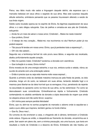 Parou; seu lábio mudo não sabia a linguagem daquele delírio; ela esperava que o
mancebo bebesse em seus olhos o segredo de sua alma. Mas este surpreso daquela
atitude estranha, entristecia pensando que os pesares houvessem alterado a saúde de
sua linda virgem.
Súbito outra revulsão operou-se no espírito de Elvira. As lágrimas espadanaram de seus
olhos; e o seio ofegou soluçante. Caiu de joelhos e arrastou-se aos pés de Cristóvão,
soluçando:
— Ainda há um meio de salvar o nosso amor, Cristóvão!... Matai-me neste instante!
— Que proferis, Elvira!
— O desejo de meu coração... Matai-me; nos reuniremos no céu! Nenhum poder já nos
poderá separar.
— Tão pouca fé tendes em nosso amor, Elvira, que já perdestes toda a esperança?...
— Oh! vós não sabeis!...
Segunda vez a lembrança terrível do voto pruriu seus lábios, e segunda vez recalcada,
abalou profundamente aquele coração.
— Não me quereis matar, Cristóvão? exclamou a donzela com veemência.
— Que turbação é a vossa, Elvira minha?
Elvira revestiu-se de uma energia estranha; e sua voz, embora surda e velada, vibrou ao
ouvido do amante com uma entonação solene:
— Então é preciso que eu seja esta mesma noite vossa esposa!...
Quando a primeira onda da claridade matutina insinuou-se pela fresta da janela, os dois
amantes, longe um do outro, se isolavam em suas almas, tentando debalde fugir a si
mesmos para libertar-se da ideia horrível que os esmagava. A luz, penetrando de repente
na escuridade do aposento como na treva de sua alma, os fez estremecer. Foi como se
desnudassem suas consciências. Entreolharam-se rápida e furtivamente. Cristóvão
contemplando no abatido semblante da donzela a cópia descorada da virgem que ainda
na véspera amava com tão santo fervor, suspirou:
— Oh! minha para sempre perdida felicidade!
Elvira, que viu abrir-se no sorriso pungente do mancebo o abismo onde ia sepultar-se o
casto e puro afeto que inspirara, também gemeu no fundo d'alma:
— Que fiz, Deus meu!...
Os rumores do dia encheram a casa, e chegando até à câmera, lembraram a Cristóvão
onde estava. Ergueu-se então, e despedindo-se friamente da donzela, encaminhou-se à
porta. Sair assim em pleno dia, sem a mínima precaução, era uma loucura, que traria em
resultado a morte de Cristóvão e a desonra de Elvira. Entretanto ele não hesitou um
 