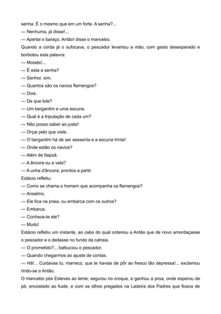 senha. É o mesmo que em um forte. A senha?...
— Nenhuma, já disse!...
— Apertai o baraço, Antão! disse o mancebo.
Quando a corda já o sufocava, o pescador levantou a mão, com gesto desesperado e
borbotou esta palavra:
— Moisés!...
— É esta a senha?
— Senhor, sim.
— Quantos são os navios flamengos?
— Dois.
— De que lote?
— Um bergantim e uma escuna.
— Qual é a tripulação de cada um?
— Não posso saber ao justo!
— Orçai pelo que viste.
— O bergantim há de ser sessenta e a escuna trinta!
— Onde estão os navios?
— Além de Itapoã.
— A âncora ou a vela?
— A unha d'âncora; prontos a partir.
Estácio refletiu:
— Como se chama o homem que acompanha os flamengos?
— Anselmo.
— Ele fica na praia, ou embarca com os outros?
— Embarca.
— Conhece-te ele?
— Muito!
Estácio refletiu um instante, ao cabo do qual ordenou a Antão que de novo amordaçasse
o pescador e o deitasse no fundo da catraia.
— O prometido?... balbuciou o pescador.
— Quando chegarmos ao ajuste de contas.
— Hã!... Cuidavas tu, marreco, que te havias de pôr ao fresco tão depressa!... exclamou
rindo-se o Antão.
O mancebo pôs Esteves ao leme; segurou no croque, e ganhou a proa, onde esperou de
pé, encostado ao fuste, e com os olhos pregados na Ladeira dos Padres que ficava de
 