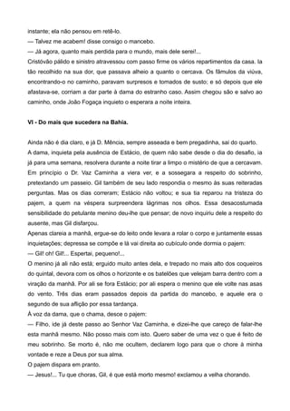 instante; ela não pensou em retê-lo.
— Talvez me acabem! disse consigo o mancebo.
— Já agora, quanto mais perdida para o mundo, mais dele serei!...
Cristóvão pálido e sinistro atravessou com passo firme os vários repartimentos da casa. Ia
tão recolhido na sua dor, que passava alheio a quanto o cercava. Os fâmulos da viúva,
encontrando-o no caminho, paravam surpresos e tomados de susto; e só depois que ele
afastava-se, corriam a dar parte à dama do estranho caso. Assim chegou são e salvo ao
caminho, onde João Fogaça inquieto o esperara a noite inteira.
VI - Do mais que sucedera na Bahia.
Ainda não é dia claro, e já D. Mência, sempre asseada e bem pregadinha, sai do quarto.
A dama, inquieta pela ausência de Estácio, de quem não sabe desde o dia do desafio, ia
já para uma semana, resolvera durante a noite tirar a limpo o mistério de que a cercavam.
Em princípio o Dr. Vaz Caminha a viera ver, e a sossegara a respeito do sobrinho,
pretextando um passeio. Gil também de seu lado respondia o mesmo às suas reiteradas
perguntas. Mas os dias correram; Estácio não voltou; e sua tia reparou na tristeza do
pajem, a quem na véspera surpreendera lágrimas nos olhos. Essa desacostumada
sensibilidade do petulante menino deu-lhe que pensar; de novo inquiriu dele a respeito do
ausente, mas Gil disfarçou.
Apenas clareia a manhã, ergue-se do leito onde levara a rolar o corpo e juntamente essas
inquietações; depressa se compõe e lá vai direita ao cubículo onde dormia o pajem:
— Gil! oh! Gil!... Espertai, pequeno!...
O menino já ali não está; erguido muito antes dela, e trepado no mais alto dos coqueiros
do quintal, devora com os olhos o horizonte e os batelões que velejam barra dentro com a
viração da manhã. Por ali se fora Estácio; por ali espera o menino que ele volte nas asas
do vento. Três dias eram passados depois da partida do mancebo, e aquele era o
segundo de sua aflição por essa tardança.
À voz da dama, que o chama, desce o pajem:
— Filho, ide já deste passo ao Senhor Vaz Caminha, e dizei-lhe que careço de falar-lhe
esta manhã mesmo. Não posso mais com isto. Quero saber de uma vez o que é feito de
meu sobrinho. Se morto é, não me ocultem, declarem logo para que o chore à minha
vontade e reze a Deus por sua alma.
O pajem dispara em pranto.
— Jesus!... Tu que choras, Gil, é que está morto mesmo! exclamou a velha chorando.
 