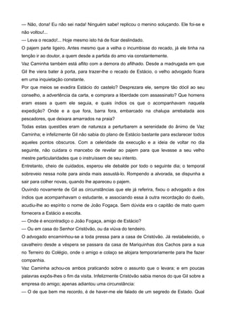 — Não, dona! Eu não sei nada! Ninguém sabe! replicou o menino soluçando. Ele foi-se e
não voltou!...
— Leva o recado!... Hoje mesmo isto há de ficar deslindado.
O pajem parte ligeiro. Antes mesmo que a velha o incumbisse do recado, já ele tinha na
tenção ir ao doutor, a quem desde a partida do amo via constantemente.
Vaz Caminha também está aflito com a demora do afilhado. Desde a madrugada em que
Gil lhe viera bater à porta, para trazer-lhe o recado de Estácio, o velho advogado ficara
em uma inquietação constante.
Por que meios se evadira Estácio do castelo? Desprezara ele, sempre tão dócil ao seu
conselho, a advertência da carta, e comprara a liberdade com assassinato? Que homens
eram esses a quem ele seguia, e quais índios os que o acompanhavam naquela
expedição? Onde e a que fora, barra fora, embarcado na chalupa arrebatada aos
pescadores, que deixara amarrados na praia?
Todas estas questões eram de natureza a perturbarem a serenidade do ânimo de Vaz
Caminha; e infelizmente Gil não sabia do plano de Estácio bastante para esclarecer todos
aqueles pontos obscuros. Com a celeridade da execução e a ideia de voltar no dia
seguinte, não cuidara o mancebo de revelar ao pajem para que levasse a seu velho
mestre particularidades que o instruíssem de seu intento.
Entretanto, cheio de cuidados, esperou ele debalde por todo o seguinte dia; o temporal
sobreveio nessa noite para ainda mais assustá-lo. Rompendo a alvorada, se dispunha a
sair para colher novas, quando lhe apareceu o pajem.
Ouvindo novamente de Gil as circunstâncias que ele já referira, fixou o advogado a dos
índios que acompanhavam o estudante, e associando essa à outra recordação do duelo,
acudiu-lhe ao espírito o nome de João Fogaça. Sem dúvida era o capitão de mato quem
fornecera a Estácio a escolta.
— Onde é encontradiço o João Fogaça, amigo de Estácio?
— Ou em casa do Senhor Cristóvão, ou da viúva do tendeiro.
O advogado encaminhou-se a toda pressa para a casa de Cristóvão. Já restabelecido, o
cavalheiro desde a véspera se passara da casa de Mariquinhas dos Cachos para a sua
no Terreiro do Colégio, onde o amigo e colaço se alojara temporariamente para lhe fazer
companhia.
Vaz Caminha achou-os ambos praticando sobre o assunto que o levara; e em poucas
palavras expôs-lhes o fim da visita. Infelizmente Cristóvão sabia menos do que Gil sobre a
empresa do amigo; apenas adiantou uma circunstância:
— O de que bem me recordo, é de haver-me ele falado de um segredo de Estado. Qual
 