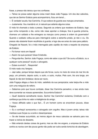 fosse, a pressa não deixou que nos confiasse.
— Talvez se possa saber alguma coisa mais! disse João Fogaça. Um dos dez caboclos,
que dei ao Senhor Estácio para acompanhá-lo, ficou em terra!...
— É verdade! acudiu Vaz Caminha. O que esteve de guarda aos marujos amarrados.
— Justamente. Vou mandá-lo vir; é natural que adiante alguma coisa.
O índio foi chamado a toda a pressa. Segundo as ordens que recebera de Estácio, logo
que vinha rompendo o dia, como não visse apontar a chalupa, fora à guarda próxima,
chamara um soldado e lhe entregara os marujos como presos à ordem do governador!
Quando o soldado voltou-se para interrogá-lo sobre a estranha prisão, já não o viu. Os
presos não obstante foram recolhidos à guarda; e logo deu-se aviso do caso para palácio.
Chegado de Nazaré, foi o índio interrogado pelo capitão de mato a respeito da empresa
de Estácio:
— Foi tomar navio em Itapoã!
— Assim me quis parecer! disse Cristóvão.
— Perguntai-lhe, Senhor João Fogaça, como ele sabe o que diz? Se ouviu a Estácio, ou a
qualquer outra pessoa? acudiu o advogado.
— Estais ouvindo?... Responde!
O índio nada vira; farejara.
— Japi sabe, porque tempo depois que ele foi-se, ouviu no meio do ronco do mar tiro de
peça, um primeiro, depois outro, e outro, e outro, muitos. Pelo som, tiro era longe, em
Itapoã; lá não tem fortaleza: devia ser navio.
João Fogaça afagou a face do índio, satisfeito da sua perspicácia; este beijou-lhe a mão
com uma meiguice de rafeiro.
— Sabemos pois que houve combate, disse Vaz Caminha pensativo; e isso ainda mais
deve aumentar as nossas apreensões. Sucumbiria Estácio?
— Qual! desterrai semelhante receio, Senhor Vaz Caminha! exclamou Cristóvão com a
confiança que tinha no valor e inteligência do amigo.
— Vosso afilhado sabe o que faz!... É um homem como se encontram poucos, disse
Fogaça.
— Eu o conheço! acrescentou o advogado com orgulho. Mas é jovem ainda; talvez não
medisse suas forças ou a sorte o desamparasse.
— Se ele tivesse sucumbido, ao menos algum de meus caboclos se salvaria para nos
trazer a notícia do desastre.
— Não entendo destas coisas de guerra; mas se não me engano, a empresa de Estácio
contra os navios com tão pouca gente não podia ser outra senão tomá-los de abordagem.
 