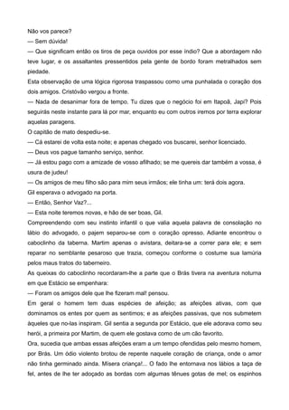 Não vos parece?
— Sem dúvida!
— Que significam então os tiros de peça ouvidos por esse índio? Que a abordagem não
teve lugar, e os assaltantes pressentidos pela gente de bordo foram metralhados sem
piedade.
Esta observação de uma lógica rigorosa traspassou como uma punhalada o coração dos
dois amigos. Cristóvão vergou a fronte.
— Nada de desanimar fora de tempo. Tu dizes que o negócio foi em Itapoã, Japi? Pois
seguirás neste instante para lá por mar, enquanto eu com outros iremos por terra explorar
aquelas paragens.
O capitão de mato despediu-se.
— Cá estarei de volta esta noite; e apenas chegado vos buscarei, senhor licenciado.
— Deus vos pague tamanho serviço, senhor.
— Já estou pago com a amizade de vosso afilhado; se me quereis dar também a vossa, é
usura de judeu!
— Os amigos de meu filho são para mim seus irmãos; ele tinha um: terá dois agora.
Gil esperava o advogado na porta.
— Então, Senhor Vaz?...
— Esta noite teremos novas, e hão de ser boas, Gil.
Compreendendo com seu instinto infantil o que valia aquela palavra de consolação no
lábio do advogado, o pajem separou-se com o coração opresso. Adiante encontrou o
caboclinho da taberna. Martim apenas o avistara, deitara-se a correr para ele; e sem
reparar no semblante pesaroso que trazia, começou conforme o costume sua lamúria
pelos maus tratos do taberneiro.
As queixas do caboclinho recordaram-lhe a parte que o Brás tivera na aventura noturna
em que Estácio se empenhara:
— Foram os amigos dele que lhe fizeram mal! pensou.
Em geral o homem tem duas espécies de afeição; as afeições ativas, com que
dominamos os entes por quem as sentimos; e as afeições passivas, que nos submetem
àqueles que no-las inspiram. Gil sentia a segunda por Estácio, que ele adorava como seu
herói, a primeira por Martim, de quem ele gostava como de um cão favorito.
Ora, sucedia que ambas essas afeições eram a um tempo ofendidas pelo mesmo homem,
por Brás. Um ódio violento brotou de repente naquele coração de criança, onde o amor
não tinha germinado ainda. Mísera criança!... O fado lhe entornava nos lábios a taça de
fel, antes de lhe ter adoçado as bordas com algumas tênues gotas de mel; os espinhos
 