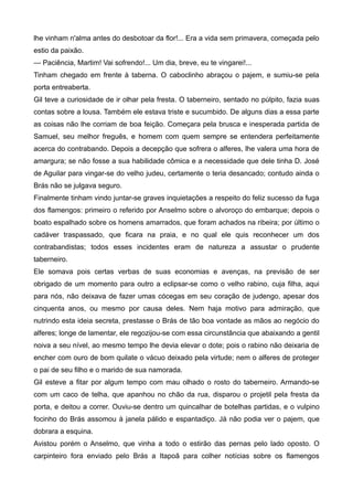 lhe vinham n'alma antes do desbotoar da flor!... Era a vida sem primavera, começada pelo
estio da paixão.
— Paciência, Martim! Vai sofrendo!... Um dia, breve, eu te vingarei!...
Tinham chegado em frente à taberna. O caboclinho abraçou o pajem, e sumiu-se pela
porta entreaberta.
Gil teve a curiosidade de ir olhar pela fresta. O taberneiro, sentado no púlpito, fazia suas
contas sobre a lousa. Também ele estava triste e sucumbido. De alguns dias a essa parte
as coisas não lhe corriam de boa feição. Começara pela brusca e inesperada partida de
Samuel, seu melhor freguês, e homem com quem sempre se entendera perfeitamente
acerca do contrabando. Depois a decepção que sofrera o alferes, lhe valera uma hora de
amargura; se não fosse a sua habilidade cômica e a necessidade que dele tinha D. José
de Aguilar para vingar-se do velho judeu, certamente o teria desancado; contudo ainda o
Brás não se julgava seguro.
Finalmente tinham vindo juntar-se graves inquietações a respeito do feliz sucesso da fuga
dos flamengos: primeiro o referido por Anselmo sobre o alvoroço do embarque; depois o
boato espalhado sobre os homens amarrados, que foram achados na ribeira; por último o
cadáver traspassado, que ficara na praia, e no qual ele quis reconhecer um dos
contrabandistas; todos esses incidentes eram de natureza a assustar o prudente
taberneiro.
Ele somava pois certas verbas de suas economias e avenças, na previsão de ser
obrigado de um momento para outro a eclipsar-se como o velho rabino, cuja filha, aqui
para nós, não deixava de fazer umas cócegas em seu coração de judengo, apesar dos
cinquenta anos, ou mesmo por causa deles. Nem haja motivo para admiração, que
nutrindo esta ideia secreta, prestasse o Brás de tão boa vontade as mãos ao negócio do
alferes; longe de lamentar, ele regozijou-se com essa circunstância que abaixando a gentil
noiva a seu nível, ao mesmo tempo lhe devia elevar o dote; pois o rabino não deixaria de
encher com ouro de bom quilate o vácuo deixado pela virtude; nem o alferes de proteger
o pai de seu filho e o marido de sua namorada.
Gil esteve a fitar por algum tempo com mau olhado o rosto do taberneiro. Armando-se
com um caco de telha, que apanhou no chão da rua, disparou o projetil pela fresta da
porta, e deitou a correr. Ouviu-se dentro um quincalhar de botelhas partidas, e o vulpino
focinho do Brás assomou à janela pálido e espantadiço. Já não podia ver o pajem, que
dobrara a esquina.
Avistou porém o Anselmo, que vinha a todo o estirão das pernas pelo lado oposto. O
carpinteiro fora enviado pelo Brás a Itapoã para colher notícias sobre os flamengos
 