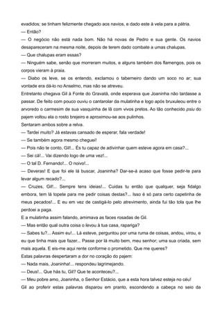 evadidos; se tinham felizmente chegado aos navios, e dado este à vela para a pátria.
— Então?
— O negócio não está nada bom. Não há novas de Pedro e sua gente. Os navios
desapareceram na mesma noite, depois de terem dado combate a umas chalupas.
— Que chalupas eram essas?
— Ninguém sabe, senão que morreram muitos, e alguns também dos flamengos, pois os
corpos vieram à praia.
— Diabo os leve, se os entendo, exclamou o taberneiro dando um soco no ar; sua
vontade era dá-lo no Anselmo, mas não se atreveu.
Entretanto chegava Gil à Fonte do Gravatá, onde esperava que Joaninha não tardasse a
passar. De feito com pouco ouviu o cantarolar da mulatinha e logo após bruxuleou entre o
arvoredo o carmesim de sua vasquinha de lã com vivos pretos. Ao tão conhecido psiu do
pajem voltou ela o rosto brejeiro e aproximou-se aos pulinhos.
Sentaram ambos sobre a relva.
— Tardei muito? Já estavas cansado de esperar, fala verdade!
— Se também agora mesmo cheguei!
— Pois não te conto, Gil!... És tu capaz de adivinhar quem esteve agora em casa?...
— Sei cá!... Vai dizendo logo de uma vez!...
— O tal D. Fernando!... O noivo!...
— Deveras! E que foi ele lá buscar, Joaninha? Dar-se-á acaso que fosse pedir-te para
levar algum recado?...
— Cruzes, Gil!... Sempre tens ideias!... Cuidas tu então que qualquer, seja fidalgo
embora, tem lá topete para me pedir coisas destas?... Isso é só para certo capetinha de
meus pecados!... E eu em vez de castigá-lo pelo atrevimento, ainda fui tão tola que lhe
perdoei a paga.
E a mulatinha assim falando, amimava as faces rosadas de Gil.
— Mas então qual outra coisa o levou à tua casa, rapariga?
— Sabes tu?... Assim eu!... Lá esteve, perguntou por uma ruma de coisas, andou, virou, e
eu que tinha mais que fazer... Passe por lá muito bem, meu senhor; uma sua criada, sem
mais aquela. E eis-me aqui rente conforme o prometido. Que me queres?
Estas palavras despertaram a dor no coração do pajem:
— Nada mais, Joaninha!... respondeu lagrimejando.
— Deus!... Que hás tu, Gil? Que te aconteceu?...
— Meu pobre amo, Joaninha, o Senhor Estácio, que a esta hora talvez esteja no céu!
Gil ao proferir estas palavras disparou em pranto, escondendo a cabeça no seio da
 