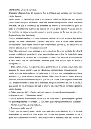 adiante achou Gil que a esperava.
Chegados a Nazaré, ficou Gil esperando fora a alfeloeira, que penetrou com ligeireza no
interior da casa.
Inesita estava no mesmo lugar onde a encontrara a mulatinha da primeira vez, sentada
junto à mãe e ocupada em bordar. Vinte dias apenas eram passados desde a tarde de
Ano-Bom, em que a sua lindeza se expandira tão mimosa e faceira entre as galas da
festa; e entretanto uma revolução se operara em toda a gentil pessoa. A luta do coração
lhe imprimira na beleza um gesto pensativo, aroma precoce de flor que os sóis estivos
desabrocharam fora da estação.
Quando a alfeloeira entrou, a donzela ergueu-se e retirou para outro aposento, lançando à
rapariga um olhar melancólico. Joaninha não atinou com a causa desse estranho
acontecimento. Teria Inesita receio de ser comprometida por ela, ou era esquivança ao
amor de Estácio, a quem desejasse esquecer?
Resolvida a averiguar o que passava, e aproveitando-se da nímia bondade da velha D.
Ismênia, a alfeloeira, pretextando umas encomendas que a filha lhe havia feito sobre
pontos de bordados, penetrou até onde estava a donzela. Esta, vendo-a, sobressaltou-se,
e nem deixou que se aproximasse; voltou-se para uma escrava que ali estava a
acompanhá-la:
— Dize à alfeloeira que meu pai me proibiu que lhe falasse e ouvisse palavra dela; pelo
que peço-lhe eu que se retire, para me não obrigar a despedi-la de minha presença.
Inesita anunciou estas palavras com dignidade e nobreza, mas repassadas ao mesmo
tempo da doçura que emanava sempre de seus lábios, ou na voz ou no sorriso. Contudo
Joaninha, extraordinariamente surpresa, quer do que ouvira, quer do gesto da donzela,
saiu arrebatadamente da casa de D. Francisco. Na porta encontrou-se com o alferes, o
qual, aceso em ira, ameaçou-a de fazê-la amarrar ao pelourinho, se tornasse a passar a
soleira da casa.
— Sabes que mais, Gil?... Eu não meto outra vez as minhas mãos neste negócio!...
— Por que então?... Ofendeu-te o alferes?
— Isso é o menos! Zombo dele e do mal que me pode fazer. O que desespera a gente é
ver que está perdendo seu tempo!... O Sr. Estácio que empregue melhor seus cuidados!
— Melhor, Joaninha?... Como melhor?...
— Em quem o saiba querer!
Entanto que era assim julgada, Inesita ensopava o lenço nas lágrimas abundantes que
borbulhavam de seus lindos olhos. Como filha nobre e leal que era, obedeceu ao pai, a
quem havia prometido não trocar uma palavra com a alfeloeira; mas seu coração de
 