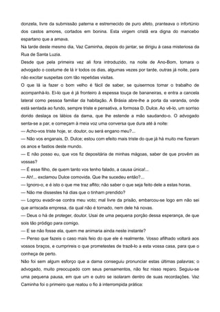 donzela, livre da submissão paterna e estremecido de puro afeto, pranteava o infortúnio
dos castos amores, cortados em bonina. Esta virgem cristã era digna do mancebo
espartano que a amava.
Na tarde deste mesmo dia, Vaz Caminha, depois do jantar, se dirigiu à casa misteriosa da
Rua de Santa Luzia.
Desde que pela primeira vez ali fora introduzido, na noite de Ano-Bom, tomara o
advogado o costume de lá ir todos os dias, algumas vezes por tarde, outras já noite, para
não excitar suspeitas com tão repetidas visitas.
O que lá ia fazer o bom velho é fácil de saber, se quisermos tomar o trabalho de
acompanhá-lo. Ei-lo que é já fronteiro à espessa touça de bananeiras, e entra a cancela
lateral como pessoa familiar da habitação. A Brásia abre-lhe a porta da varanda, onde
está sentada ao fundo, sempre triste e pensativa, a formosa D. Dulce. Ao vê-lo, um sorriso
dorido deslaça os lábios da dama, que lhe estende a mão saudando-o. O advogado
senta-se a par, e começam à meia voz uma conversa que dura até à noite:
— Acho-vos triste hoje, sr. doutor, ou será engano meu?...
— Não vos enganais, D. Dulce; estou com efeito mais triste do que já há muito me fizeram
os anos e fastios deste mundo.
— E não posso eu, que vos fiz depositária de minhas mágoas, saber de que provêm as
vossas?
— É esse filho, de quem tanto vos tenho falado, a causa única!...
— Ah!... exclamou Dulce comovida. Que lhe sucedeu então?...
— Ignoro-o, e é isto o que me traz aflito; não saber o que seja feito dele a estas horas.
— Não me dissestes há dias que o tinham prendido?
— Logrou evadir-se contra meu voto; mal livre da prisão, embarcou-se logo em não sei
que arriscada empresa, da qual não é tornado, nem dele há novas.
— Deus o há de proteger, doutor. Usai de uma pequena porção dessa esperança, de que
sois tão pródigo para comigo.
— E se não fosse ela, quem me animaria ainda neste instante?
— Penso que fazeis o caso mais feio do que ele é realmente. Vosso afilhado voltará aos
vossos braços, e cumprireis o que prometestes de trazê-lo a esta vossa casa, para que o
conheça de perto.
Não foi sem algum esforço que a dama conseguiu pronunciar estas últimas palavras; o
advogado, muito preocupado com seus pensamentos, não fez nisso reparo. Seguiu-se
uma pequena pausa, em que um e outro se isolaram dentro de suas recordações. Vaz
Caminha foi o primeiro que reatou o fio à interrompida prática:
 