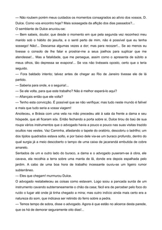 — Não roubem porém meus cuidados os momentos consagrados ao alívio dos vossos, D.
Dulce. Como vos encontro hoje? Mais sossegada da aflição dos dias passados?...
O semblante de Dulce anuviou-se:
— Bem sabeis, doutor, que desde o momento em que pela segunda vez reconheci meu
marido sob o hábito do jesuíta, e o senti perto de mim, não é possível que eu tenha
sossego! Não!... Descansa algumas vezes a dor; mas para recozer!... Se ao menos eu
tivesse o consolo de lhe falar e prostrar-me a seus joelhos para suplicar que me
atendesse!... Mas a fatalidade, que me persegue, assim como o apresenta de súbito a
meus olhos, tão depressa se evapora!... Se vos não tivésseis oposto, certo que o teria
seguido.
— Fora baldado intento; talvez antes de chegar ao Rio de Janeiro tivesse ele de lá
partido.
— Saberia para onde, e o seguiria!...
— Se ele volta, para que este trabalho? Não é melhor esperá-lo aqui?
— Afiançais então que ele volta?
— Tenho esta convicção. É possível que se não verifique; mas tudo neste mundo é falível
e mais que tudo seria a vossa viagem!
Anoiteceu, e Brásia com uma vela na mão precedeu até à sala da frente a dama e seu
hóspede, que ali ficaram sós. Então fechando a porta sobre si, Dulce tirou do baú de sua
roupa vários instrumentos que o advogado havia a pouco e pouco nas suas visitas trazido
ocultos nas vestes. Vaz Caminha, afastando o tapete do oratório, descobriu o ladrilho; um
dos tijolos quadrados estava solto, e por baixo dele via-se um buraco profundo, dentro do
qual surgia já a meio descoberto o tampo de uma caixa de jacarandá embutida de cobre
amarelo.
Sentados de um e outro lado do buraco, a dama e o advogado puseram-se à obra, ele
cavava, ela recolhia a terra sobre uma manta de lã, donde era depois espalhada pelo
jardim. A cabo de uma boa hora de trabalho incessante ouviu-se um ligeiro rumor
subterrâneo.
— Eles que chegam! murmurou Dulce.
O advogado restabeleceu as coisas como estavam. Logo soou a pancada surda de um
instrumento cavando subterraneamente o chão da casa; fácil era de perceber pelo foco do
ruído o lugar até onde já tinha chegado a mina; mas outro indício ainda mais certo era a
natureza do som, que indicava ser retinido do ferro sobre a pedra.
— Temos tempo de sobra, disse o advogado. Agora é que estão no alicerce desta parede,
que os há de demorar seguramente oito dias!...
 