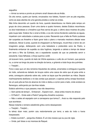 esguelha:
— Armai os remos e pronto ao primeiro sinal! dissera ele ao Antão.
Os oito remos, quatro por banda, encaixados nos toletes, ficaram com as pás erguidas,
como as asas abertas de uma gaivota prestes a cortar as ondas.
Não tinha decorrido um quarto de hora, quando desembocou na ribeira pela rampa um
grupo de cinco pessoas. Eram uma dama e quatro homens; destes Estácio reconheceu
os dois holandeses e o Anselmo que lhes servia de guia; o último dava mostras de judeu
pela roupa talar. Estácio fez o sinal a Antão, e os oito remos fendendo cadentes as águas,
impeliram com velocidade a catraia para a praia. Receando que a falta de Pedro pudesse
dar suspeitas ao Anselmo e fazer gorar todo o plano o mancebo resolvera afastar esse
obstáculo. Abicar à praia, quando lá chegassem os flamengos, incutir-lhes o terror de um
imaginário perigo, disfarçando com uma bebedeira o pretendido sono de Pedro, e
finalmente embarcar de supetão os dois fugitivos, largando a catraia a tempo de deixar
em terra o filho da Eufrásia, era o expediente ousado de que se pretendia servir o
estudante. Caso falhasse, a força supriria o ardil.
Já tocavam terra, quando do lado da Vitória apareceu o vulto de um homem, que parecia
nu, a correr ao longo da praia na direção da barca, e gritando a toda força dos pulmões:
— Traição!...
Fora o caso que um dos remeiros tripulantes da catraia, amarrados e entregues à guarda
do índio, achando-se deitado de bruços sobre uma casca de ostra que ali jazia entre a
areia, conseguira calcando sobre ela, cortar os laços que lhe prendiam as mãos. Depois
manhosamente desfizera o nó das cordas que peavam, e apenas achou ensejo favorável,
de um pulo pôs-se fora do alcance do índio e deitou a correr para o lado, onde avistara os
flamengos, esforçando por dar-lhes rebate.
Estácio adivinhou o que passara; mas não desanimou:
— Sem perda de tempo!... Embarcai!... Espiam-nos!... disse antes mesmo de atracar.
— O Pedro?... Onde está o Pedro? perguntou Anselmo surpreso.
— Não o vedes ali espojado com a carraspana que tomou?... Aviai ou não respondo pelo
que acontecer.
Nesse instante o remeiro esbaforido gritou como desesperado:
— Traição!... Traição!...
Ia talvez dizer mais; porém caiu redondamente por terra; a seta do índio o havia
traspassado.
— Estais ouvindo?... perguntou Estácio. É um dos nossos que eu pus de vigia.
— Vinde, pai! disse a voz maviosa de Raquel.
 