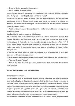 — E nós, sr. doutor, quando terminaremos?...
— Talvez em três, talvez em quatro.
— Em verdade, às vezes pergunto a mim mesma para que busco eu defender com tanto
afã esta riqueza, se ela não pode fazer a minha felicidade?
— Se não fizer a vossa, fará a de outros, de quem sereis a benfeitora. Há tantos pobres
espalhados na terra! Demais podeis dispor dela como vos aprouver, e mesmo em
benefício daqueles que tanto a cobiçam. Mas nesse caso fazei-lhes doação dela, antes do
que acoroçoar um crime!...
— Razão tendes, sr. doutor! Quando não servir à minha ventura, há muito emprego nobre
que possa dar-lhe.
Vaz Caminha ao recolher encontrou João Fogaça.
As novas não eram boas; versavam pouco mais ou menos pelo mesmo que ao Brás
referira o Anselmo. Confirmava-se o fato do combate entre os navios e as chalupas;
muitos corpos, já dilacerados e meio devorados dos peixes ou abutres, tinham vindo à
praia; alguns menos despedaçados pareciam de flamengos. A gente do Rio Vermelho
nada mais sabia do acontecido, senão que alguns pescadores do lugar haviam
desaparecido.
O capitão de mato referindo estas informações, que acabrunharam o advogado,
despediu-se dele com estas palavras:
— Tudo anuncia uma desgraça; mas eu ainda espero, para acabar de crer, por uma coisa.
— Pelo que, Sr. João Fogaça?
— Por um dos meus caboclos, que venha, ainda mesmo do outro mundo, dar-me conta
do acontecido.
VII - No fim das contas cai o rato na ratoeira.
Tornemos a São Sebastião.
Seriam já sete horas. A presença de homens armados na Rua de São José começava a
atrair a atenção pública. Os passantes, que iam à obrigação diária, retardavam o passo e
voltavam o rosto para ver; os curiosos paravam a distância e praticavam do caso. Diziam
os bem informados que se tratava de uma prisão importante de pessoa moradora naquela
rua; mas quem ela fosse, por ora estava em segredo. Os soldados do governador para
derrotar a curiosidade tinham feito correr este boato; e como eles estavam espalhados por
quase toda a rua, ninguém podia com certeza saber que porta guardavam.
Por este tempo um homem do povo coseu-se à rótula da Mariana, a qual já apercebida do
 