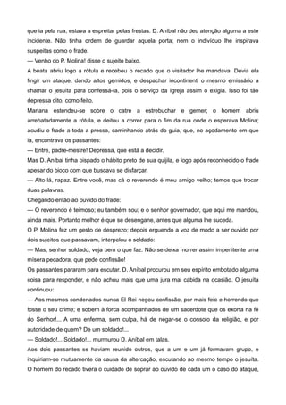que ia pela rua, estava a espreitar pelas frestas. D. Aníbal não deu atenção alguma a este
incidente. Não tinha ordem de guardar aquela porta; nem o indivíduo lhe inspirava
suspeitas como o frade.
— Venho do P. Molina! disse o sujeito baixo.
A beata abriu logo a rótula e recebeu o recado que o visitador lhe mandava. Devia ela
fingir um ataque, dando altos gemidos, e despachar incontinenti o mesmo emissário a
chamar o jesuíta para confessá-la, pois o serviço da Igreja assim o exigia. Isso foi tão
depressa dito, como feito.
Mariana estendeu-se sobre o catre a estrebuchar e gemer; o homem abriu
arrebatadamente a rótula, e deitou a correr para o fim da rua onde o esperava Molina;
acudiu o frade a toda a pressa, caminhando atrás do guia, que, no açodamento em que
ia, encontrava os passantes:
— Entre, padre-mestre! Depressa, que está a decidir.
Mas D. Aníbal tinha bispado o hábito preto de sua quijila, e logo após reconhecido o frade
apesar do bioco com que buscava se disfarçar.
— Alto lá, rapaz. Entre você, mas cá o reverendo é meu amigo velho; temos que trocar
duas palavras.
Chegando então ao ouvido do frade:
— O reverendo é teimoso; eu também sou; e o senhor governador, que aqui me mandou,
ainda mais. Portanto melhor é que se desengane, antes que alguma lhe suceda.
O P. Molina fez um gesto de desprezo; depois erguendo a voz de modo a ser ouvido por
dois sujeitos que passavam, interpelou o soldado:
— Mas, senhor soldado, veja bem o que faz. Não se deixa morrer assim impenitente uma
mísera pecadora, que pede confissão!
Os passantes pararam para escutar. D. Aníbal procurou em seu espírito embotado alguma
coisa para responder, e não achou mais que uma jura mal cabida na ocasião. O jesuíta
continuou:
— Aos mesmos condenados nunca El-Rei negou confissão, por mais feio e horrendo que
fosse o seu crime; e sobem à forca acompanhados de um sacerdote que os exorta na fé
do Senhor!... A uma enferma, sem culpa, há de negar-se o consolo da religião, e por
autoridade de quem? De um soldado!...
— Soldado!... Soldado!... murmurou D. Aníbal em talas.
Aos dois passantes se haviam reunido outros, que a um e um já formavam grupo, e
inquiriam-se mutuamente da causa da altercação, escutando ao mesmo tempo o jesuíta.
O homem do recado tivera o cuidado de soprar ao ouvido de cada um o caso do ataque,
 
