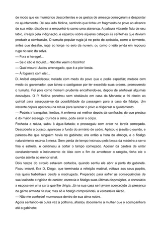 de modo que os murmúrios descontentes e os gestos de ameaça começaram a despontar
no ajuntamento. De seu lado Molina, sentindo que tinha um fragmento de povo ao alcance
de sua mão, dispôs-se a empunhá-lo como uma alavanca. A palavra vibrante fluiu de seu
lábio, crespo pela indignação, e esparziu sobre aquelas cabeças as centelhas que deviam
produzir a combustão. O tumulto popular rugia já no peito do apóstolo, como a tormenta,
antes que desabe, ruge ao longe no seio da nuvem, ou como o leão ainda em repouso
ruge no seio da selva.
— Fora o herege!...
— Se o cão é mouro!... Não lhe veem o focinho!
— Qual mouro! Judeu arrenegado, que é a pior besta.
— À fogueira com ele!...
D. Aníbal empalideceu; metade com medo do povo que o podia espatifar; metade com
medo do governador, que talvez o castigasse por ter excedido suas ordens, promovendo
o tumulto. Foi pois como homem prudente encolhendo-se, depois de alinhavar algumas
desculpas. O P. Molina penetrou sem obstáculo em casa da Mariana; e foi direito ao
quintal para assegurar-se da possibilidade da passagem para a casa do fidalgo. Um
instante depois apareceu na rótula para serenar o povo e dispersar o ajuntamento.
— Podeis ir tranquilos, irmãos. A enferma vai melhor depois da confissão; do que precisa
é do maior sossego. Curada a alma, pode sarar o corpo.
Fechada a rótula, subiu à água-furtada; e prosseguiu com ardor na tarefa começada.
Descoberto o buraco, apareceu o fundo do armário de cedro. Aplicou o jesuíta o ouvido, e
pareceu-lhe que ninguém havia no gabinete; era então a hora do almoço, e o fidalgo
naturalmente estava à mesa. Sem perda de tempo insinuou pela broca da madeira a serra
fina e estreita, e continuou a cortar o tampo começado. Apesar da cautela de untar
constantemente o instrumento de óleo com o fim de amortecer o rangido, tinha ele o
ouvido atento ao menor sinal.
Dois terços do círculo estavam cortados, quando sentiu ele abrir a porta do gabinete.
Ficou imóvel. Era D. Diogo, que terminada a refeição matinal, voltava aos seus papéis,
nos quais trabalhava desde a madrugada. Preparado para sofrer as consequências de
sua lealdade e rigidez de caráter, escrevia o fidalgo suas últimas disposições, e consolava
a esposa em uma carta que lhe dirigia. Já na sua casa se haviam apercebido da presença
de gente armada na rua; mas só o fidalgo compreendeu a verdadeira razão.
— Não me conhece! murmurava dentro de sua alma nobre.
Agora sentando-se outra vez à poltrona, afastou docemente a mulher que o acompanhara
até o gabinete:
 