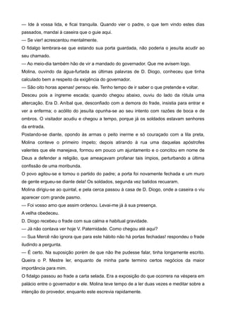 — Ide à vossa lida, e ficai tranquila. Quando vier o padre, o que tem vindo estes dias
passados, mandai à caseira que o guie aqui.
— Se vier! acrescentou mentalmente.
O fidalgo lembrara-se que estando sua porta guardada, não poderia o jesuíta acudir ao
seu chamado.
— Ao meio-dia também hão de vir a mandado do governador. Que me avisem logo.
Molina, ouvindo da água-furtada as últimas palavras de D. Diogo, conheceu que tinha
calculado bem a respeito da exigência do governador.
— São oito horas apenas! pensou ele. Tenho tempo de ir saber o que pretende e voltar.
Desceu pois a íngreme escada; quando chegou abaixo, ouviu do lado da rótula uma
altercação. Era D. Aníbal que, desconfiado com a demora do frade, insistia para entrar e
ver a enferma; o acólito do jesuíta opunha-se ao seu intento com razões de boca e de
ombros. O visitador acudiu e chegou a tempo, porque já os soldados estavam senhores
da entrada.
Postando-se diante, opondo às armas o peito inerme e só couraçado com a lila preta,
Molina conteve o primeiro ímpeto; depois atirando à rua uma daquelas apóstrofes
valentes que ele manejava, formou em pouco um ajuntamento e o concitou em nome de
Deus a defender a religião, que ameaçavam profanar tais ímpios, perturbando a última
confissão de uma moribunda.
O povo agitou-se e tomou o partido do padre; a porta foi novamente fechada e um muro
de gente ergueu-se diante dela! Os soldados, segunda vez batidos recuaram.
Molina dirigiu-se ao quintal, e pela cerca passou à casa de D. Diogo, onde a caseira o viu
aparecer com grande pasmo.
— Foi vosso amo que assim ordenou. Levai-me já à sua presença.
A velha obedeceu.
D. Diogo recebeu o frade com sua calma e habitual gravidade.
— Já não contava ver hoje V. Paternidade. Como chegou até aqui?
— Sua Mercê não ignora que para este hábito não há portas fechadas! respondeu o frade
iludindo a pergunta.
— É certo. Na suposição porém de que não lhe pudesse falar, tinha longamente escrito.
Queira o P. Mestre ler, enquanto de minha parte termino certos negócios da maior
importância para mim.
O fidalgo passou ao frade a carta selada. Era a exposição do que ocorrera na véspera em
palácio entre o governador e ele. Molina teve tempo de a ler duas vezes e meditar sobre a
intenção do provedor, enquanto este escrevia rapidamente.
 