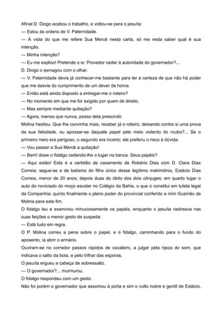Afinal D. Diogo acabou o trabalho, e voltou-se para o jesuíta:
— Estou às ordens de V. Paternidade.
— À vista do que me refere Sua Mercê nesta carta, só me resta saber qual é sua
intenção.
— Minha intenção?
— Eu me explico! Pretende o sr. Provedor ceder à autoridade do governador?...
D. Diogo o esmagou com o olhar.
— V. Paternidade devia já conhecer-me bastante para ter a certeza de que não há poder
que me desvie do cumprimento de um dever de honra.
— Então está ainda disposto a entregar-me o roteiro?
— No momento em que me for exigido por quem de direito.
— Mas sempre mediante quitação?
— Agora, menos que nunca, posso dela prescindir.
Molina hesitou. Que lhe convinha mais, receber já o roteiro, deixando contra si uma prova
da sua falsidade, ou apossar-se daquele papel pelo meio violento do roubo?... Se o
primeiro meio era perigoso, o segundo era incerto; ele preferiu o risco à dúvida.
— Vou passar a Sua Mercê a quitação!
— Bem! disse o fidalgo cedendo-lhe o lugar na banca. Seus papéis?
— Aqui estão! Esta é a certidão de casamento de Robério Dias com D. Clara Dias
Correia; segue-se a de batismo do filho único desse legítimo matrimônio, Estácio Dias
Correia, menor de 20 anos; depois duas do óbito dos dois cônjuges; em quarto lugar o
auto do noviciado do moço escolar no Colégio da Bahia, o que o constitui em tutela legal
da Companhia; quinto finalmente o pleno poder do provincial conferido a mim Gusmão de
Molina para este fim.
O fidalgo leu e examinou minuciosamente os papéis, enquanto o jesuíta rastreava nas
suas feições o menor gesto de suspeita:
— Está tudo em regra.
O P. Molina correu a pena sobre o papel, e o fidalgo, caminhando para o fundo do
aposento, ia abrir o armário.
Ouviram-se no corredor passos rápidos de cavaleiro, a julgar pela rijeza do som, que
indicava o salto da bota, e pelo trilhar das esporas.
O jesuíta ergueu a cabeça de sobressalto.
— O governador?... murmurou.
O fidalgo respondeu com um gesto.
Não foi porém o governador que assomou à porta e sim o vulto nobre e gentil de Estácio,
 
